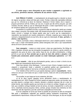 O credor purga a mora oferecendo-se para receber o pagamento e sujeitando-se
aos efeitos, porventura onerosos, defluentes de sua anterior recusa.



        DAS PERDAS E DANOS – o inadimplemento da obrigação sujeita o devedor ao dever
de reparar as perdas e danos sofridos pelo credor. Perdas e danos são expressões sinônimas
que, por lei, referem-se ao dever de indenizar. Indenizar é tornar indene, isto é, reparar o
prejuízo porventura sofrido. Indene, por sua vez, é aquele que não sofreu prejuízo, que está
incólume. Perceba, desde já, que na indenização não pode o credor experimentar lucro, e sim,
ser satisfeito apenas com o prejuízo que lhe fora causado.
        Irrelevante é a existência de dolo, ou graus de culpa na indenização, sendo que a mesma
deve compor o prejuízo. Pela mesma razão, não havendo prejuízo não se cogita em indenização.
Assim, correto o exemplo de Venosa quando aduz que a parte que se comprometeu a
representar seu mandante em reunião condominial e, faltando, comprova que a mesma não se
realizaria, independentemente de sua falta, não se cogita de indenização. O dano, portanto, é
efetivo e não hipotético.
        Todavia, ocorrendo o dano a indenização deverá ser a mais completa possível, incluindo
tudo o que o credor efetivamente perdeu (danus emergens), bem como o que razoavelmente
deixou de lucrar (lucrum cessans).

       Dano emergente – cumpre ao credor provar o dano que experimentou. No Código de
1916 o legislador entendia que nas obrigações de pagamento em dinheiro a perda consistia no
pagamento dos juros de mora e das custas. Hoje em dia, em sábio entendimento, o Código
permite ao juiz que se ficar provado que os juros da mora não cobrem o prejuízo e não
havendo pena convencional, poderá conceder ao credor indenização suplementar. (art. 404,
p.u.).

       Lucro cessante – além do que efetivamente perdeu, cabe ao credor o direito de ser
pago daquilo que razoavelmente deixou de lucrar.
       Como bem salienta Sílvio Rodrigues, “a prova do lucro futuro é sempre incerta, pois,
enquanto o prejudicado tende a aumentar os possíveis ganhos que experimentaria, o
inadimplente tende a depreciar tais lucros, atribuindo-os à fantasia do credor”.
        A lei também atribui arbítrio ao juiz quando emprega a palavra razoavelmente. Assim,
refere-se com que o bom senso diz que o credor lucraria, tendo em vista os antecedentes da
hipótese.
        As exceções, no que tange aos lucros cessantes, são duas:
        a) só se deve cogitar daqueles lucros defluentes direta e imediatamente do
inadimplemento (art. 403). Exemplifica Pothier quando um negociante vende a um lavrador vaca
que sabe doente e contagia todo o rebanho, devendo o alienante indenizar não só o valor do
animal devido, mas também aqueles que morreram em virtude do contágio. Imagine, por outro
lado, que a moléstia contagia também os bois de serviço, de modo a impossibilitar o cultivo da
terra, resultando maiores prejuízos. Estes, contudo, porque situados mais distantes do fato
lamentável, não são reparáveis, pois não constituem conseqüências diretas dele.
        b) só se computam os lucros que foram ou podiam ser previstos na data da obrigação.
Não pode o inadimplente responder por possíveis ganhos totalmente excepcionais, pois
absolutamente imprevisíveis. Ainda em Pothier, citado por Sílvio Rodrigues, se dou em locação



                                                                                            4
                                                                                            1
 