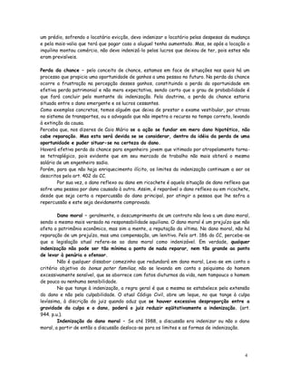 um prédio, sofrendo o locatário evicção, devo indenizar o locatário pelas despesas da mudança
e pela mais-valia que terá que pagar caso o aluguel tenha aumentado. Mas, se após a locação o
inquilino montou comércio, não devo indenizá-lo pelos lucros que deixou de ter, pois estes não
eram previsíveis.

Perda da chance – pelo conceito de chance, estamos em face de situações nas quais há um
processo que propicia uma oportunidade de ganhos a uma pessoa no futuro. Na perda da chance
ocorre a frustração na percepção desses ganhos, constituindo a perda da oportunidade em
efetiva perda patrimonial e não mera expectativa, sendo certo que o grau de probabilidade é
que fará concluir pelo montante da indenização. Pela doutrina, a perda da chance estaria
situada entre o dano emergente e os lucros cessantes.
Como exemplos concretos, temos alguém que deixa de prestar o exame vestibular, por atraso
no sistema de transportes, ou o advogado que não impetra o recurso no tempo correto, levando
à extinção da causa.
Perceba que, nos dizeres de Caio Mário se a ação se fundar em mero dano hipotético, não
cabe reparação. Mas esta será devida se se considerar, dentro da idéia da perda de uma
oportunidade e puder situar-se na certeza do dano.
Haverá efetiva perda da chance para engenheiro jovem que vitimado por atropelamento torna-
se tetraplégico, pois evidente que em seu mercado de trabalho não mais obterá o mesmo
salário de um engenheiro sadio.
Porém, para que não haja enriquecimento ilícito, os limites da indenização continuam a ser os
descritos pelo art. 402 do CC.
        Por sua vez, o dano reflexo ou dano em ricochete é aquela situação de dano reflexo que
sofre uma pessoa por dano causado à outra. Assim, é reparável o dano reflexo ou em ricochete,
desde que seja certa a repercussão do dano principal, por atingir a pessoa que lhe sofra a
repercussão e este seja devidamente comprovado.

        Dano moral – geralmente, o descumprimento de um contrato não leva a um dano moral,
sendo o mesmo mais versado na responsabilidade aquiliana. O dano moral é um prejuízo que não
afeta o patrimônio econômico, mas sim a mente, a reputação da vítima. No dano moral, não há
reparação de um prejuízo, mas uma compensação, um lenitivo. Pelo art. 186 do CC, percebe-se
que a legislação atual refere-se ao dano moral como indenizável. Em verdade, qualquer
indenização não pode ser tão mínima a ponto de nada reparar, nem tão grande ao ponto
de levar à penúria o ofensor.
        Não é qualquer dissabor comezinho que redundará em dano moral, Leva-se em conta o
critério objetivo do bonus pater familias, não se levando em conta o psiquismo do homem
excessivamente sensível, que se aborrece com fatos diuturnos da vida, nem tampouco o homem
de pouca ou nenhuma sensibilidade.
        No que tange à indenização, a regra geral é que a mesma se estabelece pela extensão
do dano e não pela culpabilidade. O atual Código Civil, abre um leque, no que tange à culpa
levíssima, à discrição do juiz quando aduz que se houver excessiva desproporção entre a
gravidade da culpa e o dano, poderá o juiz reduzir eqüitativamente a indenização. (art.
944. p.u.).
        Indenização do dano moral – Se até 1988, a discussão era indenizar ou não o dano
moral, a partir de então a discussão desloca-se para os limites e as formas de indenização.




                                                                                           4
                                                                                           2
 