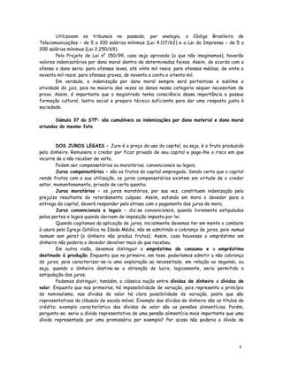 Utilizavam os tribunais no passado, por analogia, o Código Brasileiro de
Telecomunicações – de 5 a 100 salários mínimos (Lei 4.117/62) e a Lei da Imprensa – de 5 a
200 salários mínimos (Lei 2.250/69).
        Pelo Projeto de Lei n° 150/99, caso seja aprovado (o que não imaginamos), haverão
valores indenizatórios por dano moral dentro de determinadas faixas. Assim, de acordo com a
ofensa o dano seria: para ofensas leves, até vinte mil reais; para ofensas médias, de vinte a
noventa mil reais; para ofensas graves, de noventa e cento e oitenta mil.
        Em verdade, a indenização por dano moral sempre será portentosa e sublime a
atividade do juiz, pois na maioria das vezes os danos nessa categoria sequer necessitam de
prova. Assim, é importante que o magistrado tenha consciência dessa importância e possua
formação cultural, lastro social e preparo técnico suficiente para dar uma resposta justa à
sociedade.

       Súmula 37 do STF: são cumuláveis as indenizações por dano material e dano moral
oriundos do mesmo fato



        DOS JUROS LEGAIS – Juro é o preço do uso do capital, ou seja, é o fruto produzido
pelo dinheiro. Remunera o credor por ficar privado de seu capital e paga-lhe o risco em que
incorre de o não receber de volta.
        Podem ser compensatórios ou moratórios; convencionais ou legais.
        Juros compensatórios – são os frutos do capital empregado. Sendo certo que o capital
rende frutos com a sua utilização, os juros compensatórios existem em virtude de o credor
estar, momentanamente, privado de certa quantia.
        Juros moratórios – os juros moratórios, por sua vez, constituem indenização pelo
prejuízo resultante do retardamento culposo. Assim, estando em mora o devedor para a
entrega do capital, deverá responder pelo atraso com o pagamento dos juros de mora.
        Juros convencionais e legais – diz-se convencionais, quando livremente estipulados
pelas partes e legais quando derivem de imposição imposta por lei.
        Quando cogitamos da aplicação de juros, inicialmente devemos ter em mente o combate
à usura pela Igreja Católica na Idade Média, não se admitindo a cobrança de juros, pois numus
numum non gerat (o dinheiro não produz frutos). Assim, caso houvesse o empréstimo em
dinheiro não poderia o devedor devolver mais do que recebeu.
        Em outra visão, devemos distinguir o empréstimo de consumo e o empréstimo
destinado à produção. Enquanto que no primeiro, em tese, poderíamos admitir a não cobrança
de juros, pois caracterizar-se-ia uma exploração ao necessitado, em relação ao segundo, ou
seja, quando o dinheiro destina-se a obtenção de lucro, logicamente, seria permitida a
estipulação dos juros.
        Podemos distinguir, também, a clássica noção entre dívidas de dinheiro e dívidas de
valor. Enquanto que nas primeiras, há impossibilidade de variação, pois representa o princípio
do nominalismo, nas dívidas de valor há clara possibilidade de variação, posto que são
representativas da cláusula de escala móvel. Exemplo das dívidas de dinheiro são os títulos de
crédito; exemplo característico das dívidas de valor são as pensões alimentícias. Porém,
pergunta-se: seria a dívida representativa de uma pensão alimentícia mais importante que uma
dívida representada por uma promissória por exemplo? Por acaso não poderia a dívida da




                                                                                           4
                                                                                           3
 