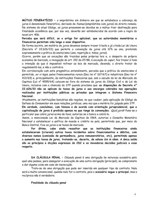 MÚTUO FENERATÍCIO – o empréstimo em dinheiro em que se estabelece a cobrança de
juros é denominado feneratício, derivado da foenus (empréstimo com juros) do direito romano.
No sistema do atual Código, os juros presumem-se devidos se o mútuo tiver destinação para
finalidade econômica que, por sua vez, deverão ser estabelecidos de acordo com a regra do
novel art. 406.
Perceba que será difícil, se o artigo for aplicável, que as autoridades monetárias e
financeiras permitam vida longa a esse dispositivo.
De forma sucinta, em matéria de juros devemos sempre trazer à baila a já citada Lei de Usura
(Decreto n° 22.626/33) que permite a convenção de juros até 12% ao ano, proibindo
expressamente a prática do anatocismo (ana, repetição e tokos, juros).
Ocorre, porém que as exceções são trazidas pelas próprias leis e, a despeito da própria
economia de mercado, a revogação do art. 192 da CF/88, à exceção do caput, fez trazer à tona
a intenção de que é impossível refrear as leis de mercado, devendo, o direito tratar de
regulamentá-las, e não o contrário.
Em corroboração com este pragmático entendimento, perceba que a prática do anatocismo é
permitida, ex vi legis, pelos financiamentos rurais (Dec-lei n° 167/67) e industriais (Dec-lei n°
413/69) e, principalmente, às instituições financeiras que, sob o escudo da lei de Mercado de
Capitais (Lei n° 4595/64) colocam-se fora do sistema de juros do Código Civil e da Lei de
Usura, inclusive com a chancela do STF quando proclama que: as disposições do Decreto n°
22.626/33 não se aplicam às taxas de juros e aos encargos cobrados nas operações
realizadas por instituições públicas ou privadas que integram o Sistema Financeiro
Nacional.
Atualmente, as instituições bancárias são regidas, no que couber, pela aplicação do Código de
Defesa do Consumidor em suas relações jurídicas, uma vez que a matéria foi julgada pelo STF.
Em verdade, concluímos, com Venosa e de acordo com orientação jurisprudencial, que a
capitalização de juros é proibida apenas no que tange às convenções. Quid juris? Pune-se o
particular que cobra juros acima da taxa; autoriza-se o banco a cobrá-la.
Assim, a mencionada Lei de Mercado de Capitais de 1964, autoriza o Conselho Monetário
Nacional a estabelecer a política de moeda e crédito no país, permitindo que, por meio do
Banco Central, fixe os juros e as taxas de mercado.
        Por último, cabe ainda ressaltar que as instituições financeiras ainda
estabeleceram (criaram) outras taxas incidentes sobre financiamentos e débitos, com
diversos nomes (comissão de permanência, juros remuneratórios, etc), permitindo apenas
o aumento nas taxas de juros, tratando-se, decerto, de odioso bis in idem. A única saída
são os princípios e dicções expressos do CDC e as inovadoras decisões judiciais a esse
respeito.



        DA CLÁUSULA PENAL – Cláusula penal é uma obrigação de natureza acessória pelo
qual uma pessoa, para assegurar a execução de uma outra obrigação (principal), se compromete
a dar alguma coisa em caso de inexecução.
        Trata-se de uma obrigação que pode ser inserida em qualquer tipo de contrato. Nula
será a multa convencional, quando nulo for o contrato, pois o acessório segue o principal, mas a
recíproca não é verdadeira.

       Finalidade da cláusula penal



                                                                                              4
                                                                                              5
 