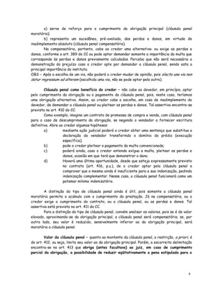 a) serve de reforço para o cumprimento da obrigação principal (cláusula penal
moratória);
        b) representa um sucedâneo, pré-avaliado, das perdas e danos, em virtude de
inadimplemento absoluto (cláusula penal compensatória).
        Na compensatória, portanto, cabe ao credor uma alternativa: ou exige as perdas e
danos, conforme o art. 389 do CC ou pode optar demandar somente a importância da multa que
corresponde às perdas e danos previamente calculados. Perceba que não será necessária a
demonstração do prejuízo caso o credor opte por demandar a cláusula penal, sendo esta a
principal importância do instituto.
OBS – Após a escolha de um via, não poderá o credor mudar de opinião, pois electa una via non
datur regressum ad alteram (escolhida uma via, não se pode optar pela outra).

        Cláusula penal como benefício do credor – não cabe ao devedor, em princípio, optar
pelo cumprimento da obrigação ou o pagamento da cláusula penal, pois, neste caso, teríamos
uma obrigação alternativa. Assim, ao credor cabe a escolha, em caso de inadimplemento do
devedor, de demandar a cláusula penal ou pleitear as perdas e danos. Tal assertiva encontra-se
prevista no art. 410 do CC.
        Como exemplo, imagine um contrato de promessa de compra e venda, com cláusula penal
para o caso de descumprimento da obrigação, se negando o vendedor a fornecer escritura
definitiva. Abre ao credor algumas hipóteses:
        a)         mediante ação judicial poderá o credor obter uma sentença que substitua a
                   declaração do vendedor transferindo o domínio do prédio (execução
                   específica);
        b)         pode o credor pleitear o pagamento da multa convencionada;
        c)         poderá ainda, caso o credor entenda exígua a multa, pleitear as perdas e
                   danos, ocasião em que terá que demonstrar o dano.
        d)         Haverá uma última oportunidade, desde que esteja expressamente previsto
                   no contrato (art. 416, p.u.), de o credor optar pela cláusula penal e
                   comprovar que a mesma ainda é insuficiente para a sua indenização, pedindo
                   indenização complementar. Nesse caso, a cláusula penal funcionará como um
                   patamar mínimo indenizatório.

        A distinção do tipo de cláusula penal ainda é útil, pois somente a cláusula penal
moratória permite o acúmulo com o cumprimento da prestação. Já na compensatória, ou o
credor exige o cumprimento do contrato, ou a cláusula penal, ou as perdas e danos. Tal
assertiva está prevista no art. 411 do CC.
        Para a distinção do tipo de cláusula penal, convém analisar os valores, pois se é de valor
elevado, aproximando-se da obrigação principal, a cláusula penal será compensatória; se, por
outro lado, seu valor é reduzido, sensivelmente inferior ao da obrigação principal, será
moratória a cláusula penal.

        Valor da cláusula penal – quanto ao montante da cláusula penal, a restrição, a priori, é
do art. 412, ou seja, limita seu valor ao da obrigação principal. Porém, a escorreita delimitação
encontra-se no art. 413 que obriga (antes facultava) ao juiz, em caso de cumprimento
parcial da obrigação, a possibilidade de reduzir eqüitativamente a pena estipulada para o




                                                                                               4
                                                                                               6
 