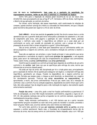caso de mora ou inadimplemento, bem como se o montante da penalidade for
rigorosamente excessivo, tendo-se em vista a natureza e a finalidade do negócio.
       Outro teto para a imposição da cláusula penal encontra-se na Lei de Usura (Dec
22.626/33), mais precisamente em seu artigo 8° e 9°, limitando a 10% da dívida, restringindo,
o âmbito de sua aplicação, ao contrato de mútuo.
       Por último, outra limitação, não menos importante, está condicionada às relações de
consumo, quando envolver outorga de crédito ou concessão de financiamento, em que a cláusula
penal moratória não poderá ser superior a 2% do valor da dívida.



        DAS ARRAS – Arras tem sentido de garantia (arrha). No direito romano havia a arrha
sponsalicia que era a garantia dada pelo noivo reforçando a promessa de casamento e, em caso
de rompimento pela noiva, esta pagaria o quádruplo do valor recebido. Assim, podemos
conceituar o instituto como sendo “ a importância em dinheiro ou a coisa dada por um
contratante ao outro, por ocasião da conclusão do contrato, com o escopo de firmar a
presunção de acordo final e tornar obrigatório o ajuste”. (Sílvio Rodrigues).
        São as arras, portanto, o sinal dado para demonstrar que os contratantes estão com
sérios propósitos a respeito do contrato, com a verdadeira intenção de contratar e manter o
negócio.
        Duas são as espécies: em princípio e como função principal, é uma garantia que serve
para demonstrar a seriedade do negócio, significando princípio de pagamento; e em segundo
plano, pode servir de indenização em caso de arrependimento de qualquer dos contratantes.
Temos, desta forma, as arras confirmatórias e as arras penitenciais.
        Constitui pacto acessório ao contrato principal (pois depende da existência de um outro
contrato) e de caráter real (uma vez que se aperfeiçoa pela entrega da coisa, motivo que
diferenciam as arras da cláusula penal).
        Há ainda um tipo de arras, não disciplinada por lei e criada pelos usos, principalmente
para a aquisição de imóveis. Dá-se quando para assegurar um negócio, o comprador entrega uma
importância, geralmente um cheque, ficando na dependência de o negócio primitivo ser
aprovado. Perceba que nesses casos, o cheque ou será devolvido, ou descontado, se o negócio
for devidamente aprovado. Trata-se das arras securatórias ou assecuratórias, se
aproximando, e muito, das arras confirmatórias. Frise-se que, neste caso, há a intenção de
contratar, mas o contrato fica na condição suspensiva, dependendo de evento futuro (por outro
lado, não cabe qualquer tipo de alegativa para a não realização do negócio, mas somente aquele
anteriormente aventado).

       Função das arras – como dito, pode o sinal ter função confirmatória ou penitencial. À
falta de estipulação, as arras têm função meramente confirmatória, seguindo a regra do art.
417, CC, não podendo nenhuma das partes arrepender-se do contrato assinado, sujeitando o
inadimplemento às perdas e danos.
       Assim, tendo natureza confirmatória, o art. 419 declara que se a parte inocente
experimentar prejuízo excedente ao valor das arras, pode ela reclamar o excesso, provando o
maior prejuízo. Neste caso, as arras valerão como valor mínimo da indenização.
       Por outro lado, permite a lei que, por expressa convenção entre as partes, as arras
assumam o caráter penitencial. Nesta caso, a faculdade de arrependimento deriva não da
natureza da arras, mas da avença entre os contratantes. Neste diapasão, aduz o art. 420 que



                                                                                            4
                                                                                            7
 