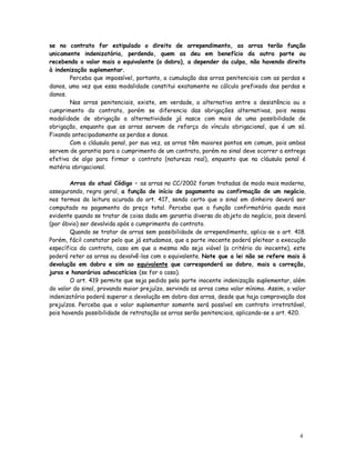 se no contrato for estipulado o direito de arrependimento, as arras terão função
unicamente indenizatória, perdendo, quem as deu em benefício da outra parte ou
recebendo o valor mais o equivalente (o dobro), a depender da culpa, não havendo direito
à indenização suplementar.
       Perceba que impossível, portanto, a cumulação das arras penitenciais com as perdas e
danos, uma vez que essa modalidade constitui exatamente no cálculo prefixado das perdas e
danos.
       Nas arras penitenciais, existe, em verdade, a alternativa entre a desistência ou o
cumprimento do contrato, porém se diferencia das obrigações alternativas, pois nessa
modalidade de obrigação a alternatividade já nasce com mais de uma possibilidade de
obrigação, enquanto que as arras servem de reforço do vínculo obrigacional, que é um só.
Fixando antecipadamente as perdas e danos.
       Com a cláusula penal, por sua vez, as arras têm maiores pontos em comum, pois ambas
servem de garantia para o cumprimento de um contrato, porém no sinal deve ocorrer a entrega
efetiva de algo para firmar o contrato (natureza real), enquanto que na cláusula penal é
matéria obrigacional.

        Arras do atual Código – as arras no CC/2002 foram tratadas de modo mais moderno,
assegurando, regra geral, a função de início de pagamento ou confirmação de um negócio,
nos termos da leitura acurada do art. 417, sendo certo que o sinal em dinheiro deverá ser
computado no pagamento do preço total. Perceba que a função confirmatória queda mais
evidente quando se tratar de coisa dada em garantia diversa do objeto do negócio, pois deverá
(por óbvio) ser devolvida após o cumprimento do contrato.
        Quando se tratar de arras sem possibilidade de arrependimento, aplica-se o art. 418.
Porém, fácil constatar pelo que já estudamos, que a parte inocente poderá pleitear a execução
específica do contrato, caso em que a mesma não seja viável (a critério do inocente), este
poderá reter as arras ou devolvê-las com o equivalente. Note que a lei não se refere mais à
devolução em dobro e sim ao equivalente que corresponderá ao dobro, mais a correção,
juros e honorários advocatícios (se for o caso).
        O art. 419 permite que seja pedido pela parte inocente indenização suplementar, além
do valor do sinal, provando maior prejuízo, servindo as arras como valor mínimo. Assim, o valor
indenizatório poderá superar a devolução em dobro das arras, desde que haja comprovação dos
prejuízos. Perceba que o valor suplementar somente será possível em contrato irretratável,
pois havendo possibilidade de retratação as arras serão penitenciais, aplicando-se o art. 420.




                                                                                            4
                                                                                            8
 