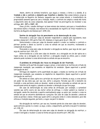 Assim, dentro do sistema brasileiro, que seguiu o romano, o latino e o alemão, é a
tradição e não o contrato o elemento que transfere o domínio. Nas coisas imóveis, exige-se
a transcrição no Registro de Imóveis, enquanto que nas coisas móveis, a transferência da
propriedade somente opera-se com a tradição. Assim, o contrato de compra e venda não torna
o adquirente dono da coisa comprada, mas apenas titular da prerrogativa de reclamar a sua
entrega. Art. 237 e 1267, CC.
       Como já dito, convém distinguir os bens móveis dos imóveis, pois para a transferência
dos móveis basta a tradição, nos imóveis há a necessidade de registro do título translativo no
Cartório de Registro de Imóveis (art. 1245, CC).

        Destino da obrigação face do perecimento ou da deterioração da coisa.
        Perecendo a coisa por culpa do devedor responderá o culpado pelo equivalente, mais
perdas e danos (art. 234, parte final, CC). Ademais, é regra geral do art. 386, CC.
        Deteriorando a coisa por culpa do devedor poderá o credor ou resolver o contrato e
pleitear perdas e danos ou aceitar a coisa no estado em que se encontra, reclamando a
composição do prejuízo.
        Perecendo a coisa sem culpa do devedor a obrigação se desfaz, quer seja de dar, quer
seja de restituir (art. 234, CC)
        Deteriorando-se a coisa sem culpa do devedor, se a obrigação era de dar aplica-se a
regra acima; se a obrigação era de restituir, a obrigação original se altera, pois o credor
somente pode reclamar a coisa deteriorada no estado em que se encontre.

       O problema da atribuição dos riscos na obrigação de dar frustrada.
       Vendida certa partida de papel e pago o preço, a mercadoria se inutiliza em virtude de
inesperada inundação, que avassalou os depósitos do vendedor. Quem suportará a perda?
(obrigação de dar)
       Entregue em depósito certa quantidade de papel, o mesmo se inutiliza em virtude de
inesperada inundação, que avassalou os depósitos do depositário. Quem suportará a perda?
(obrigação de restituir)
       Em ambos os casos, aplica-se o princípio da res perit in domino, ou seja, a coisa perece
em poder de seu dono que, por sua vez, sofre o prejuízo. Perceba que até o momento da
tradição a coisa pertence ainda ao devedor, sendo as partes colocadas ao estado em que se
encontravam antes do negócio, cabendo ao devedor a devolução do que fora pago.
       Em caso de deterioração da coisa antes da atribuição, por exemplo, o automóvel
vendido que sofre avaria em seu motor antes da entrega, o credor poderá ou resolver a
obrigação, sendo-lhe devolvida a quantia eventualmente paga, ou optar por receber a coisa no
estado em que se encontra abatendo-se o prejuízo. Em caso de culpa do devedor, cumula-se
ainda as perdas e danos. Ainda aqui quem sofre o prejuízo ainda é o dono (devedor), pois não
efetuou a tradição seguindo, portanto, a regra res perit in domino.

       Na obrigação de restituir, por sua vez, havendo perda da coisa sem culpa do devedor,
quem sofrerá a perda é o credor, ou seja, o dono, o depositante, portanto (res perit in domino),
art. 238, CC.
       Em caso de deterioração da coisa sem culpa do devedor na obrigação de restituir, o
credor é obrigado a receber a coisa na forma em que se encontra (art. 240, CC).




                                                                                             5
 