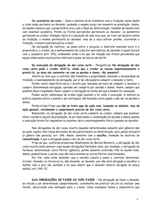 Os acessórios da coisa – Como o domínio só se transfere com a tradição, antes desta
a coisa ainda pertence ao devedor, podendo o mesmo exigir um aumento na prestação. Assim,
da mesma maneira que o proprietário arca com o ônus da deterioração, também se beneficiará
com eventual acessório. Porém os frutos percebidos pertencem ao devedor, os pendentes
pertencem ao credor. Exemplo típico é a aquisição de uma vaca que, se tiver um bezerro antes
da tradição, o mesmo pertencerá ao devedor, mas se a vaca estiver prenhe, ocorrendo a
tradição, o bezerro pertencerá ao credor.
        Na obrigação de restituir, se quem sofre o prejuízo e desfruta eventual lucro é o
proprietário, o credor, se o melhoramento da coisa for sem esforço do devedor é quem lucrará
com o acessório (art. 241), ordenando ainda a lei que em relação aos frutos percebidos que
sejam observados os preceitos relativos à posse de boa ou de má-fé.

        Da execução da obrigação de dar coisa certa – Pergunta-se: Na obrigação de dar
coisa certa pode o credor obtê-la, ainda que o credor se recuse espontaneamente a
prestá-la, ou deve ele contentar-se com as perdas e danos, tão somente?
        Atento ao fato que o contrato não transfere a propriedade, havendo a necessidade da
tradição, o inadimplemento da obrigação, por si só, não poderia compelir o devedor a tanto.
        Porém, muito imperfeito seria o direito que, havendo um meio de compelir o devedor a
cumprir determinada obrigação, optasse em compô-la por perdas e danos. Assim, sempre que
possível deve o legislador fazer cumprir a obrigação na forma em que a mesma foi avençada.
        Podem surgir embaraços de ordem legal (quando a lei veda a execução in natura) ou
prática (quando morre o animal a ser entregue), não havendo outra opção a não ser as perdas e
danos.
        Porém é bom frisar que não se trata aqui de ação real, baseada no domínio, mas de
ação pessoal, reclamando o cumprimento preciso de dar coisa certa.
        Resumindo: na obrigação de dar coisa certa compete ao credor, sempre que possível,
obter o próprio objeto da prestação, só se reservando a condenação em perdas e danos quando
a execução direta for impossível ou envolver sério constrangimento físico à pessoa do devedor.

        Nas obrigações de dar coisa incerta (aquelas determinadas somente pelo gênero) não
se pode cogitar dos riscos derivados de seu perecimento ou deterioração, pois genus non perit
(o gênero não perece), art. 246. Assim, somente com a escolha, chamada na doutrina de
concentração, é que a obrigação passa a ser de dar coisa certa.
        Frise-se que, conforme preleciona Washington de Barros Monteiro, a obrigação de dar
coisa incerta pode perecer caso sejam obrigações limitadas como, por exemplo, a obrigação de
fornecer determinado carro Ferrari (gênero), porém somente existindo três no mundo todo.
Assim, poderá haver a perda caso não mais existam os carros Ferrari discriminados.
        Por fim, cabe ainda salientar que a escolha caberá a quem o contrato determinar
(credor, devedor ou terceiro) ou, não havendo, ao devedor que não será obrigado a escolher a
melhor nem a pior (na verdade a lei quis inserir que o devedor estaria obrigado ao preço
médio), art. 244, CC.



        DAS OBRIGAÇÕES DE FAZER OU NÃO FAZER – Na obrigação de fazer o devedor
se vincula a um determinado comportamento, consistente em praticar um ato ou realizar uma
tarefa, decorrendo uma vantagem para o credor. Como exemplos temos o empreiteiro que



                                                                                           6
 