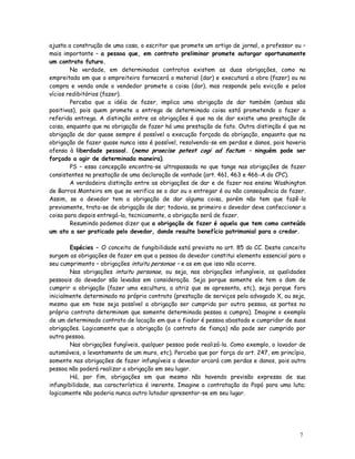 ajusta a construção de uma casa, o escritor que promete um artigo de jornal, o professor ou –
mais importante – a pessoa que, em contrato preliminar promete outorgar oportunamente
um contrato futuro.
        Na verdade, em determinados contratos existem as duas obrigações, como na
empreitada em que o empreiteiro fornecerá o material (dar) e executará a obra (fazer) ou na
compra e venda onde o vendedor promete a coisa (dar), mas responde pela evicção e pelos
vícios redibitórios (fazer).
        Perceba que a idéia de fazer, implica uma obrigação de dar também (ambas são
positivas), pois quem promete a entrega de determinada coisa está prometendo a fazer a
referida entrega. A distinção entre as obrigações é que na de dar existe uma prestação de
coisa, enquanto que na obrigação de fazer há uma prestação de fato. Outra distinção é que na
obrigação de dar quase sempre é possível a execução forçada da obrigação, enquanto que na
obrigação de fazer quase nunca isso é possível, resolvendo-se em perdas e danos, pois haveria
ofensa à liberdade pessoal. (nemo praecise potest cogi ad factum – ninguém pode ser
forçado a agir de determinada maneira).
        PS – essa concepção encontra-se ultrapassada no que tange nas obrigações de fazer
consistentes na prestação de uma declaração de vontade (art. 461, 463 e 466-A do CPC).
        A verdadeira distinção entre as obrigações de dar e de fazer nos ensina Washington
de Barros Monteiro em que se verifica se o dar ou o entregar é ou não consequência do fazer.
Assim, se o devedor tem a obrigação de dar alguma coisa, porém não tem que fazê-la
previamente, trata-se de obrigação de dar; todavia, se primeiro o devedor deve confeccionar a
coisa para depois entregá-la, tecnicamente, a obrigação será de fazer.
        Resumindo podemos dizer que a obrigação de fazer é aquela que tem como conteúdo
um ato a ser praticado pelo devedor, donde resulte benefício patrimonial para o credor.

        Espécies – O conceito de fungibilidade está previsto no art. 85 do CC. Deste conceito
surgem as obrigações de fazer em que a pessoa do devedor constitui elemento essencial para o
seu cumprimento – obrigações intuitu personae – e as em que isso não ocorre.
        Nas obrigações intuitu personae, ou seja, nas obrigações infungíveis, as qualidades
pessoais do devedor são levadas em consideração. Seja porque somente ele tem o dom de
cumprir a obrigação (fazer uma escultura, a atriz que se apresenta, etc), seja porque fora
inicialmente determinado no próprio contrato (prestação de serviços pelo advogado X, ou seja,
mesmo que em tese seja possível a obrigação ser cumprida por outra pessoa, as partes no
próprio contrato determinam que somente determinada pessoa a cumpra). Imagine o exemplo
de um determinado contrato de locação em que o fiador é pessoa abastada e cumpridor de suas
obrigações. Logicamente que a obrigação (o contrato de fiança) não pode ser cumprido por
outra pessoa.
        Nas obrigações fungíveis, qualquer pessoa pode realizá-la. Como exemplo, o lavador de
automóveis, o levantamento de um muro, etc). Perceba que por força do art. 247, em princípio,
somente nas obrigações de fazer infungíveis o devedor arcará com perdas e danos, pois outra
pessoa não poderá realizar a obrigação em seu lugar.
        Há, por fim, obrigações em que mesmo não havendo previsão expressa de sua
infungibilidade, sua característica é inerente. Imagine a contratação do Popó para uma luta;
logicamente não poderia nunca outro lutador apresentar-se em seu lugar.




                                                                                          7
 
