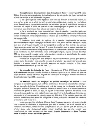 Conseqüências do descumprimento das obrigações de fazer – Nos artigos 248 e ss o
Código determina as conseqüências do inadimplemento das obrigações de fazer, variando de
acordo com a culpa ou não do devedor. Vejamos.
        a) Se a prestação se torna impossível sem culpa do devedor, a mesma se resolve, ou
seja, voltam as partes ao statu quo ante e caso haja prejuízo deve o mesmo ser reputado ao
acaso. Exemplo seria o promitente vendedor de um imóvel que se vê impedido de outorgar a
escritura de compra e venda em virtude de uma desapropriação do prédio ou um artista
contratado para determinado show adoece nas vésperas do evento.
        b) Se a prestação se torna impossível por culpa do devedor, responderá este por
perdas e danos. Como exemplo, o promitente vendedor que outorga a terceiro a escritura de
compra e venda com outro compromissado ou o músico que se mantém no estrangeiro no dia de
sua apresentação
        O legislador trata ainda da hipótese de o devedor simplesmente se recusar
deliberadamente a cumprir a obrigação assumida. Neste caso, sendo a mesma infungível a regra
será a do art. 247, pois ninguém pode ser compelido a prestar um fato contra a sua vontade
(nemo praecise potest cogi ad factum). É o caso do arquiteto que se nega a desenhar um
prédio, ou da bailarina que não deseja se apresentar, ou o decorador a planejar certos adornos
a sua residência, etc. Por outro lado, sendo a obrigação fungível, seguirá a dicção do artigo
249, ou seja, poderá o credor optar pelas perdas e danos ou a possibilidade de mandar
executar o fato por terceiro à custa do faltoso.
        Perceba que a regra geral será sempre a de pedir autorização judicial para fazer a
coisa à custa do devedor, pois somente em caso de urgência – que deverá ser provada pelo
devedor – o mesmo poderá, de antemão, executar ou mandar executar o fato, sendo
posteriormente ressarcido (p.u. do art. 249, CC).

         Da execução da obrigação de fazer – No regime do CPC de 1939 havia a chamada
ação cominatória em que o credor intimava o devedor a praticar o ato devido sob pena de
pagar uma multa de logo arbitrada. Hoje em dia a execução da obrigação de fazer encontra-se
disciplinada nos artigos 632 e seguintes.

        Da execução direta da obrigação de prestar declaração de vontade – Essa
obrigação se apresenta quando, num contrato preliminar, o devedor se compromete a outorgar-
lhe um contrato definitivo. O problema era o de se indagar se no descumprimento desta
obrigação poderia o devedor ser compelido à execução específica ou se a mesma somente se
resolveria em perdas e danos, ou seja, se alguém se recusasse a prestar declaração a que
estava obrigado, poderia o juiz, mediante sentença, substituir a declaração que deixou de ser
externada? A afirmativa positiva encontra-se no art. 466-A do CPC e também, apesar de o CC
silenciar a respeito quando trata das obrigações de fazer, disciplinou a matéria nos contratos
preliminares (art. 463 e 464).
        Lembremos, por fim, a lição de Sílvio de Salvo Venosa em que entre nós o contrato não
tem o condão de transferir a propriedade, por isso, a sentença, por si só também não a
transfere. No entanto, tendo em vista a amplitude do art. 461 do CPC (art. 84 do CDC), os
efeitos dessa ação obrigacional podem atingir amplitude que permite concluir pela
transferência da coisa, mormente do bem móvel, fazendo desaparecer a tênue fronteira
entre os direitos reais e os direitos pessoais.




                                                                                           8
 