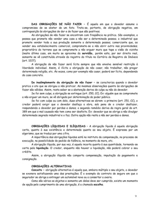 DAS OBRIGAÇÕES DE NÃO FAZER – É aquela em que o devedor assume o
compromisso de se abster de um fato. Trata-se, portanto, de obrigação negativa, em
contraposição às obrigações de dar e de fazer que são positivas.
        As obrigações de não fazer se encontram com freqüência na prática. São exemplos, a
pessoa que promete não vender uma casa a não ser a determinada pessoa; o industrial que
promete vender toda a sua produção somente a determinada pessoa; comerciante que, ao
vender seu estabelecimento comercial, compromete-se a não abrir outro nas proximidades;
proprietário do terreno que se compromete a não erguer muro que tape a visão do vizinho
(neste último caso, em muito se aproxima da servidão, porém esta, por ser direito real,
somente se vê constituída através do registro do título no Cartório de Registro de Imóveis
(art. 1227).
        A obrigação de não fazer será lícita sempre que não envolva sensível restrição à
liberdade individual. Assim, é ilícita a obrigação de não casar, não trabalhar, não pregar
determinada religião, etc. Às vezes, como por exemplo não casar, poderá ser lícito, dependendo
do caso concreto.

        Do inadimplemento da obrigação de não fazer – se caracteriza quando o devedor
pratica o ato que se obrigou a não praticar. As mesmas observações quanto às obrigações de
fazer são válidas. Assim, resta saber se a abstenção deriva de culpa ou não do devedor.
        Se foi sem culpa, a obrigação se extingue (art. 250, CC). Ex: alguém que se compromete
a não erguer um muro, se vê obrigado por determinação do poder público.
        Se foi com culpa ou com dolo, duas alternativas se abrem: a primeira (art. 251, CC), o
credor poderá exigir que o devedor desfaça a obra, sob pena de o credor desfazer,
respondendo o devedor por perdas e danos; o segundo remédio deriva da regra geral do art.
389 em que o mal causado não tem como ser desfeito. Ex: devedor que se obriga a não divulgar
determinado segredo industrial e o faz. Outra opção não resta a não ser perdas e danos.



        OBRIGAÇÕES LÍQUIDAS E ILÍQUIDAS – A obrigação líquida é aquela obrigação
certa, quanto à sua existência e determinada quanto ao seu objeto. É expressa por um
algarismo, que se traduz por uma cifra.
        A importância das obrigações líquidas está no instituto da compensação, no processo de
execução, na possibilidade de pedido de falência, no momento da mora, etc.
        A obrigação ilíquida, por sua vez, é aquela incerta quanto à sua quantidade, tornando-se
certa pela liquidação. O credor, enquanto não houver a liquidação, não poderá cobrar o seu
crédito.
        Assim, a obrigação ilíquida não comporta compensação, imputação do pagamento e
consignação.

       OBRIGAÇÕES ALTERNATIVAS
       Conceito – obrigação alternativa é aquela que, embora múltiplo o seu objeto, o devedor
se exonera satisfazendo uma das prestações. É o exemplo do contrato de seguro em que o
segurador se obriga a entregar um automóvel novo ou a consertar a avaria.
       Como são vários os objetos e somente um deles deve ser cumprido, existe um momento
de opção pelo cumprimento de uma obrigação, é a chamada escolha.



                                                                                             9
 