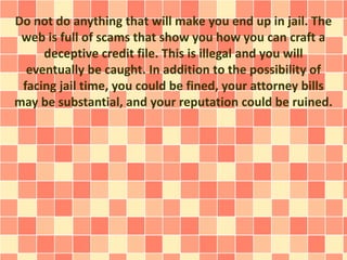 Do not do anything that will make you end up in jail. The
web is full of scams that show you how you can craft a
deceptive credit file. This is illegal and you will
eventually be caught. In addition to the possibility of
facing jail time, you could be fined, your attorney bills
may be substantial, and your reputation could be ruined.
 