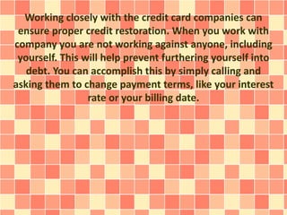 Working closely with the credit card companies can
ensure proper credit restoration. When you work with
company you are not working against anyone, including
yourself. This will help prevent furthering yourself into
debt. You can accomplish this by simply calling and
asking them to change payment terms, like your interest
rate or your billing date.
 