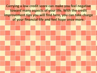 Carrying a low credit score can make you feel negative
toward many aspects of your life. With the credit
improvement tips you will find here, you can take charge
of your financial life and feel hope once more.
 