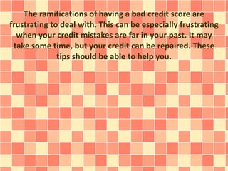 The ramifications of having a bad credit score are
frustrating to deal with. This can be especially frustrating
when your credit mistakes are far in your past. It may
take some time, but your credit can be repaired. These
tips should be able to help you.
 