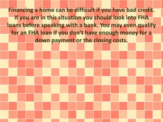 Financing a home can be difficult if you have bad credit.
If you are in this situation you should look into FHA
loans before speaking with a bank. You may even qualify
for an FHA loan if you don't have enough money for a
down payment or the closing costs.
 