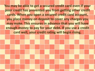 You may be able to get a secured credit card even if your
poor credit has prevented you from getting other credit
cards. When you open a secured credit card account,
you place money on deposit to cover any charges you
may make. This ensures in advance that you will have
enough money to pay for your debt. If you use a credit
card well, your credit rating will begin rising.
 