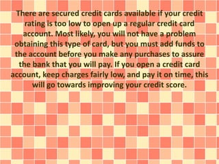 There are secured credit cards available if your credit
rating is too low to open up a regular credit card
account. Most likely, you will not have a problem
obtaining this type of card, but you must add funds to
the account before you make any purchases to assure
the bank that you will pay. If you open a credit card
account, keep charges fairly low, and pay it on time, this
will go towards improving your credit score.
 