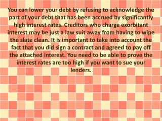 You can lower your debt by refusing to acknowledge the
part of your debt that has been accrued by significantly
high interest rates. Creditors who charge exorbitant
interest may be just a law suit away from having to wipe
the slate clean. It is important to take into account the
fact that you did sign a contract and agreed to pay off
the attached interest. You need to be able to prove the
interest rates are too high if you want to sue your
lenders.
 