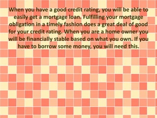 When you have a good credit rating, you will be able to
easily get a mortgage loan. Fulfilling your mortgage
obligation in a timely fashion does a great deal of good
for your credit rating. When you are a home owner you
will be financially stable based on what you own. If you
have to borrow some money, you will need this.
 