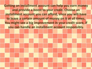 Getting an installment account can help you earn money
and provide a boost to your credit. Choose an
installment account you can afford, since you will have
to leave a certain amount of money on it at all times.
You might see a big improvement in your credit score, if
you can handle an installment account responsibly.
 