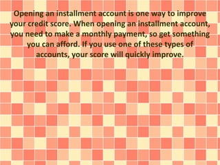 Opening an installment account is one way to improve
your credit score. When opening an installment account,
you need to make a monthly payment, so get something
you can afford. If you use one of these types of
accounts, your score will quickly improve.
 
