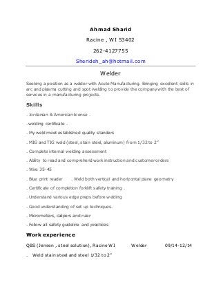 Ahmad Sharid
Racine , WI 53402
262-4127755
Sherideh_ah@hotmail.com
Welder
Seeking a position as a welder with Acute Manufacturing. Bringing excellent skills in
arc and plasma cutting and spot welding to provide the company with the best of
services in a manufacturing projects.
Skills
. Jordanian & American license .
. welding certificate .
. My weld meet established quality standers
. MIG and TIG weld (steel, stain steel, aluminum) from 1/32 to 2”
. Complete internal welding assessment
. Ability to read and comprehend work instruction and customer orders
. Wire 35-45
. Blue print reader . Weld both vertical and horizontal plane geometry
. Certificate of completion forklift safety training .
. Understand various edge preps before welding
. Good understanding of set up techniques.
. Micrometers, calipers and ruler
. Follow all safety guideline and practices
Work experience
QBS (Jensen , steel solution), Racine WI Welder 09/14-12/14
. Weld stain steel and steel 1/32 to 2”
 