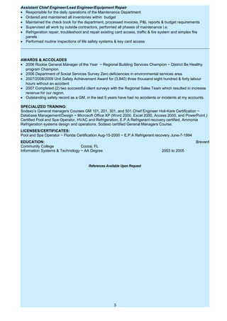 Assistant Chief Engineer/Lead Engineer/Equipment Repair
• Responsible for the daily operations of the Maintenance Department
• Ordered and maintained all inventories within budget
• Maintained the check book for the department, processed invoices, P&L reports & budget requirements
• Supervised all work by outside contractors, performed all phases of maintenance i.e.
• Refrigeration repair, troubleshoot and repair existing card access, traffic & fire system and simplex fire
panels
• Performed routine inspections of life safety systems & key card access
AWARDS & ACCOLADES
• 2006 Rookie General Manager of the Year ~ Regional Building Services Champion ~ District Be Healthy
program Champion
• 2006 Department of Social Services Survey Zero deficiencies in environmental services area
• 2007/2008/2009 Unit Safety Achievement Award for (3,840) three thousand eight hundred & forty labour
hours without an accident
• 2007 Completed (2) two successful client surveys with the Regional Sales Team which resulted in increase
revenue for our region.
• Outstanding safety record as a GM, in the last 5 years have had no accidents or incidents at my accounts.
SPECIALIZED TRAINING:
Sodexo’s General managers Courses GM 101, 201, 301, and 501.Chief Engineer Holi-Kare Certification ~
Database Management/Design ~ Microsoft Office XP (Word 2000, Excel 2000, Access 2000, and PowerPoint.)
Certified Pool and Spa Operator, HVAC and Refrigeration, E.P.A Refrigerant recovery certified, Ammonia
Refrigeration systems design and operations. Sodexo certified General Managers Course.
LICENSES/CERTIFICATES:
Pool and Spa Operator ~ Florida Certification Aug-15-2000 ~ E.P.A Refrigerant recovery June-7-1994
EDUCATION: Brevard
Community College Cocoa, FL
Information Systems & Technology ~ AA Degree 2003 to 2005
References Available Upon Request
3
 