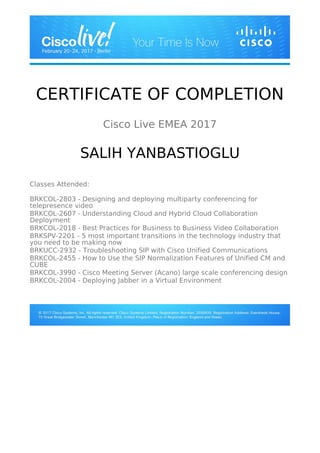 CERTIFICATE OF COMPLETION
Cisco Live EMEA 2017
SALIH YANBASTIOGLU
Classes Attended:
BRKCOL-2803 - Designing and deploying multiparty conferencing for
telepresence video
BRKCOL-2607 - Understanding Cloud and Hybrid Cloud Collaboration
Deployment
BRKCOL-2018 - Best Practices for Business to Business Video Collaboration
BRKSPV-2201 - 5 most important transitions in the technology industry that
you need to be making now
BRKUCC-2932 - Troubleshooting SIP with Cisco Unified Communications
BRKCOL-2455 - How to Use the SIP Normalization Features of Unified CM and
CUBE
BRKCOL-3990 - Cisco Meeting Server (Acano) large scale conferencing design
BRKCOL-2004 - Deploying Jabber in a Virtual Environment
 