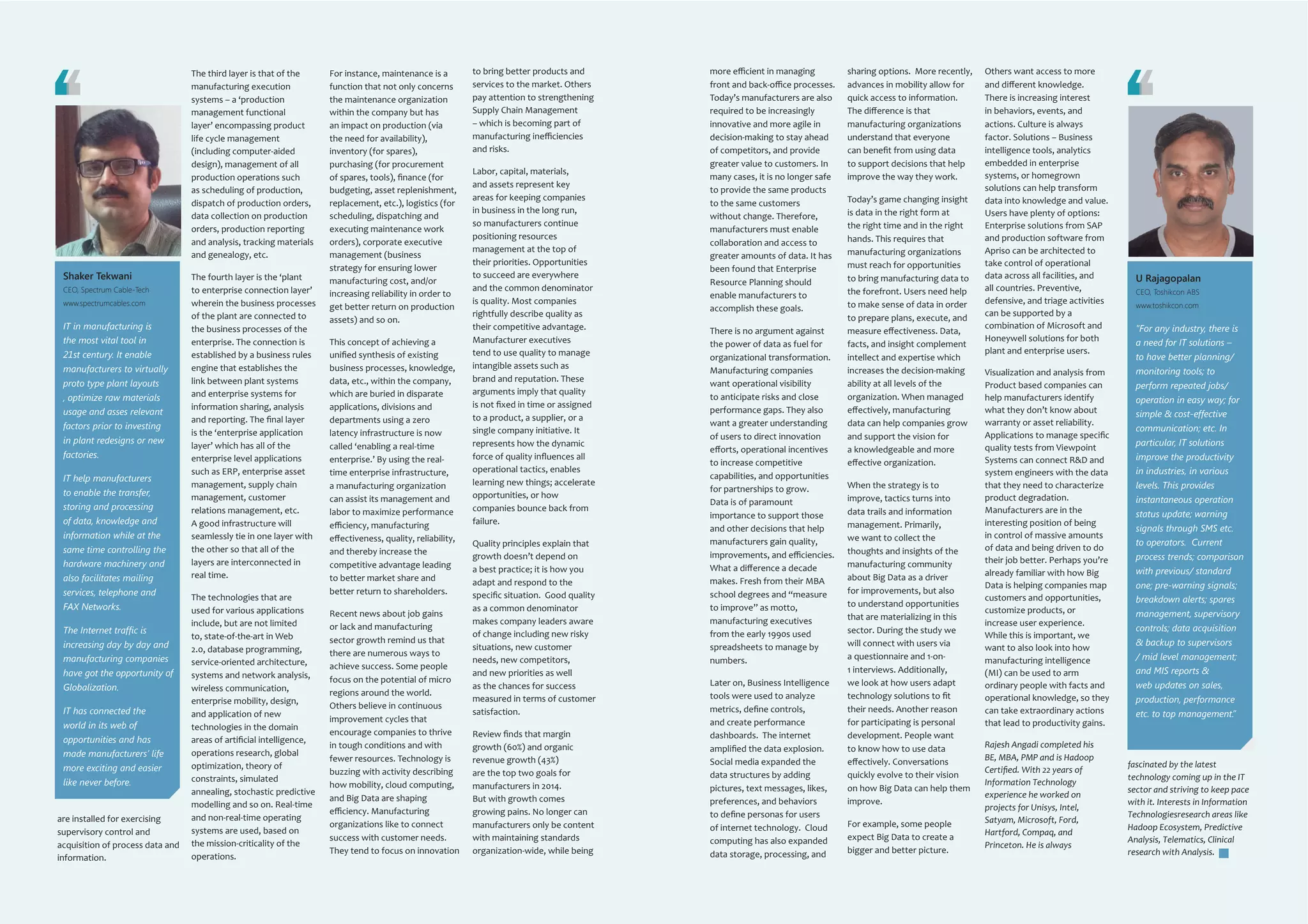www.martonline.in8 March 2014 www.martonline.in 9March 2014
are installed for exercising
supervisory control and
acquisition of process data and
information.
The third layer is that of the
manufacturing execution
systems – a ‘production
management functional
layer’ encompassing product
life cycle management
(including computer-aided
design), management of all
production operations such
as scheduling of production,
dispatch of production orders,
data collection on production
orders, production reporting
and analysis, tracking materials
and genealogy, etc.
The fourth layer is the ‘plant
to enterprise connection layer’
wherein the business processes
of the plant are connected to
the business processes of the
enterprise. The connection is
established by a business rules
engine that establishes the
link between plant systems
and enterprise systems for
information sharing, analysis
and reporting. The final layer
is the ‘enterprise application
layer’ which has all of the
enterprise level applications
such as ERP, enterprise asset
management, supply chain
management, customer
relations management, etc.
A good infrastructure will
seamlessly tie in one layer with
the other so that all of the
layers are interconnected in
real time.
The technologies that are
used for various applications
include, but are not limited
to, state-of-the-art in Web
2.0, database programming,
service-oriented architecture,
systems and network analysis,
wireless communication,
enterprise mobility, design,
and application of new
technologies in the domain
areas of artificial intelligence,
operations research, global
optimization, theory of
constraints, simulated
annealing, stochastic predictive
modelling and so on. Real-time
and non-real-time operating
systems are used, based on
the mission-criticality of the
operations.
For instance, maintenance is a
function that not only concerns
the maintenance organization
within the company but has
an impact on production (via
the need for availability),
inventory (for spares),
purchasing (for procurement
of spares, tools), finance (for
budgeting, asset replenishment,
replacement, etc.), logistics (for
scheduling, dispatching and
executing maintenance work
orders), corporate executive
management (business
strategy for ensuring lower
manufacturing cost, and/or
increasing reliability in order to
get better return on production
assets) and so on.
This concept of achieving a
unified synthesis of existing
business processes, knowledge,
data, etc., within the company,
which are buried in disparate
applications, divisions and
departments using a zero
latency infrastructure is now
called ‘enabling a real-time
enterprise.’ By using the real-
time enterprise infrastructure,
a manufacturing organization
can assist its management and
labor to maximize performance
efficiency, manufacturing
effectiveness, quality, reliability,
and thereby increase the
competitive advantage leading
to better market share and
better return to shareholders.
Recent news about job gains
or lack and manufacturing
sector growth remind us that
there are numerous ways to
achieve success. Some people
focus on the potential of micro
regions around the world.
Others believe in continuous
improvement cycles that
encourage companies to thrive
in tough conditions and with
fewer resources. Technology is
buzzing with activity describing
how mobility, cloud computing,
and Big Data are shaping
efficiency. Manufacturing
organizations like to connect
success with customer needs.
They tend to focus on innovation
to bring better products and
services to the market. Others
pay attention to strengthening
Supply Chain Management
– which is becoming part of
manufacturing inefficiencies
and risks.
Labor, capital, materials,
and assets represent key
areas for keeping companies
in business in the long run,
so manufacturers continue
positioning resources
management at the top of
their priorities. Opportunities
to succeed are everywhere
and the common denominator
is quality. Most companies
rightfully describe quality as
their competitive advantage.
Manufacturer executives
tend to use quality to manage
intangible assets such as
brand and reputation. These
arguments imply that quality
is not fixed in time or assigned
to a product, a supplier, or a
single company initiative. It
represents how the dynamic
force of quality influences all
operational tactics, enables
learning new things; accelerate
opportunities, or how
companies bounce back from
failure.
Quality principles explain that
growth doesn’t depend on
a best practice; it is how you
adapt and respond to the
specific situation. Good quality
as a common denominator
makes company leaders aware
of change including new risky
situations, new customer
needs, new competitors,
and new priorities as well
as the chances for success
measured in terms of customer
satisfaction.
Review finds that margin
growth (60%) and organic
revenue growth (43%)
are the top two goals for
manufacturers in 2014.
But with growth comes
growing pains. No longer can
manufacturers only be content
with maintaining standards
organization-wide, while being
Shaker Tekwani
CEO, Spectrum Cable-Tech
www.spectrumcables.com
IT in manufacturing is
the most vital tool in
21st century. It enable
manufacturers to virtually
proto type plant layouts
, optimize raw materials
usage and asses relevant
factors prior to investing
in plant redesigns or new
factories.
IT help manufacturers
to enable the transfer,
storing and processing
of data, knowledge and
information while at the
same time controlling the
hardware machinery and
also facilitates mailing
services, telephone and
FAX Networks.
The Internet traffic is
increasing day by day and
manufacturing companies
have got the opportunity of
Globalization.
IT has connected the
world in its web of
opportunities and has
made manufacturers’ life
more exciting and easier
like never before.
more efficient in managing
front and back-office processes.
Today’s manufacturers are also
required to be increasingly
innovative and more agile in
decision-making to stay ahead
of competitors, and provide
greater value to customers. In
many cases, it is no longer safe
to provide the same products
to the same customers
without change. Therefore,
manufacturers must enable
collaboration and access to
greater amounts of data. It has
been found that Enterprise
Resource Planning should
enable manufacturers to
accomplish these goals.
There is no argument against
the power of data as fuel for
organizational transformation.
Manufacturing companies
want operational visibility
to anticipate risks and close
performance gaps. They also
want a greater understanding
of users to direct innovation
efforts, operational incentives
to increase competitive
capabilities, and opportunities
for partnerships to grow.
Data is of paramount
importance to support those
and other decisions that help
manufacturers gain quality,
improvements, and efficiencies.
What a difference a decade
makes. Fresh from their MBA
school degrees and “measure
to improve” as motto,
manufacturing executives
from the early 1990s used
spreadsheets to manage by
numbers.
Later on, Business Intelligence
tools were used to analyze
metrics, define controls,
and create performance
dashboards. The internet
amplified the data explosion.
Social media expanded the
data structures by adding
pictures, text messages, likes,
preferences, and behaviors
to define personas for users
of internet technology. Cloud
computing has also expanded
data storage, processing, and
sharing options. More recently,
advances in mobility allow for
quick access to information.
The difference is that
manufacturing organizations
understand that everyone
can benefit from using data
to support decisions that help
improve the way they work.
Today’s game changing insight
is data in the right form at
the right time and in the right
hands. This requires that
manufacturing organizations
must reach for opportunities
to bring manufacturing data to
the forefront. Users need help
to make sense of data in order
to prepare plans, execute, and
measure effectiveness. Data,
facts, and insight complement
intellect and expertise which
increases the decision-making
ability at all levels of the
organization. When managed
effectively, manufacturing
data can help companies grow
and support the vision for
a knowledgeable and more
effective organization.
When the strategy is to
improve, tactics turns into
data trails and information
management. Primarily,
we want to collect the
thoughts and insights of the
manufacturing community
about Big Data as a driver
for improvements, but also
to understand opportunities
that are materializing in this
sector. During the study we
will connect with users via
a questionnaire and 1-on-
1 interviews. Additionally,
we look at how users adapt
technology solutions to fit
their needs. Another reason
for participating is personal
development. People want
to know how to use data
effectively. Conversations
quickly evolve to their vision
on how Big Data can help them
improve.
For example, some people
expect Big Data to create a
bigger and better picture.
U Rajagopalan
CEO, Toshikcon ABS
www.toshikcon.com
“For any industry, there is
a need for IT solutions –
to have better planning/
monitoring tools; to
perform repeated jobs/
operation in easy way; for
simple & cost-effective
communication; etc. In
particular, IT solutions
improve the productivity
in industries, in various
levels. This provides
instantaneous operation
status update; warning
signals through SMS etc.
to operators. Current
process trends; comparison
with previous/ standard
one; pre-warning signals;
breakdown alerts; spares
management, supervisory
controls; data acquisition
& backup to supervisors
/ mid level management;
and MIS reports &
web updates on sales,
production, performance
etc. to top management.”
Others want access to more
and different knowledge.
There is increasing interest
in behaviors, events, and
actions. Culture is always
factor. Solutions – Business
intelligence tools, analytics
embedded in enterprise
systems, or homegrown
solutions can help transform
data into knowledge and value.
Users have plenty of options:
Enterprise solutions from SAP
and production software from
Apriso can be architected to
take control of operational
data across all facilities, and
all countries. Preventive,
defensive, and triage activities
can be supported by a
combination of Microsoft and
Honeywell solutions for both
plant and enterprise users.
Visualization and analysis from
Product based companies can
help manufacturers identify
what they don’t know about
warranty or asset reliability.
Applications to manage specific
quality tests from Viewpoint
Systems can connect R&D and
system engineers with the data
that they need to characterize
product degradation.
Manufacturers are in the
interesting position of being
in control of massive amounts
of data and being driven to do
their job better. Perhaps you’re
already familiar with how Big
Data is helping companies map
customers and opportunities,
customize products, or
increase user experience.
While this is important, we
want to also look into how
manufacturing intelligence
(MI) can be used to arm
ordinary people with facts and
operational knowledge, so they
can take extraordinary actions
that lead to productivity gains.
Rajesh Angadi completed his
BE, MBA, PMP and is Hadoop
Certified. With 22 years of
Information Technology
experience he worked on
projects for Unisys, Intel,
Satyam, Microsoft, Ford,
Hartford, Compaq, and
Princeton. He is always
fascinated by the latest
technology coming up in the IT
sector and striving to keep pace
with it. Interests in Information
Technologiesresearch areas like
Hadoop Ecosystem, Predictive
Analysis, Telematics, Clinical
research with Analysis.
 