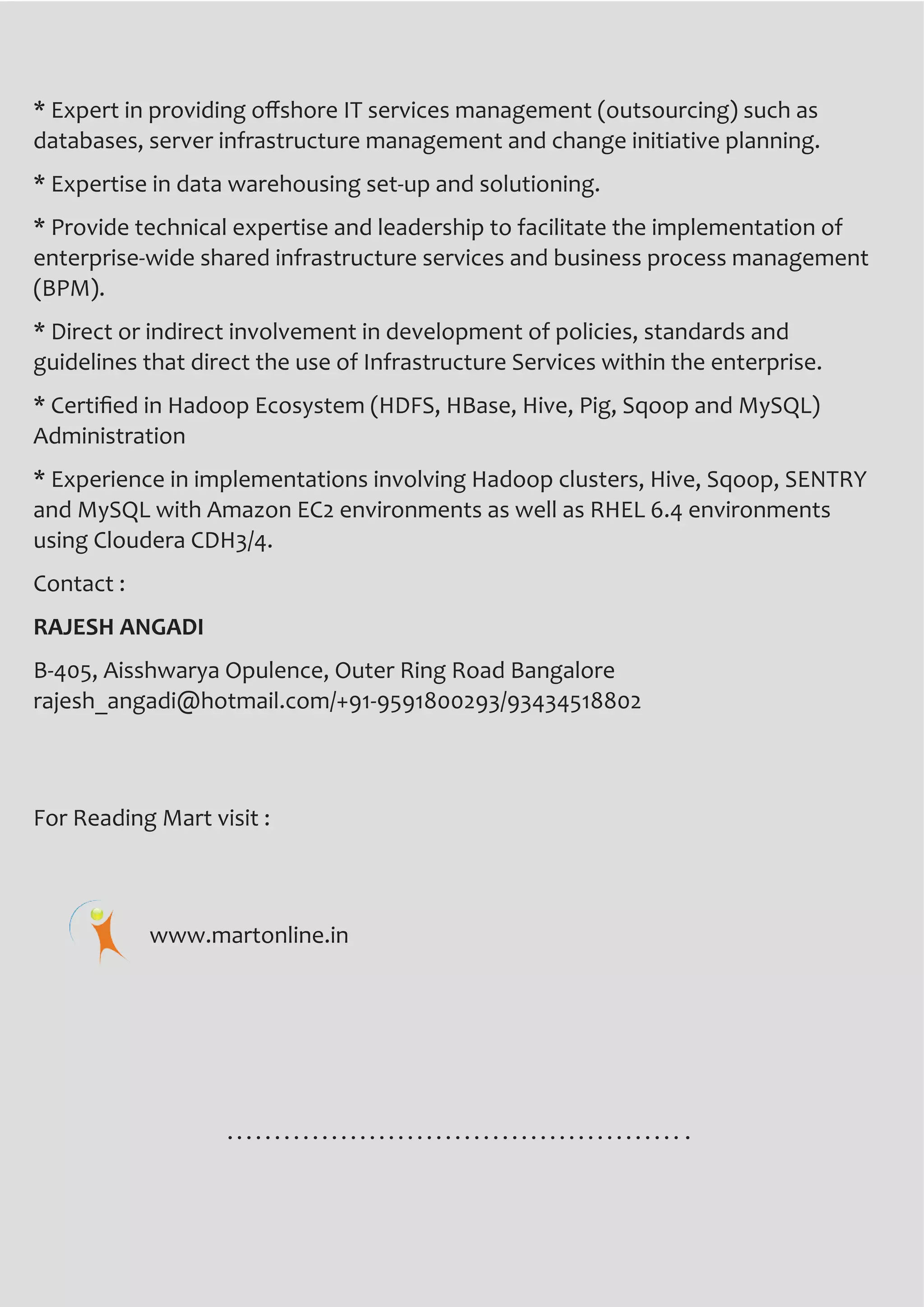 www.martonline.in16 March 2014
* Expert in providing offshore IT services management (outsourcing) such as
databases, server infrastructure management and change initiative planning.
* Expertise in data warehousing set-up and solutioning.
* Provide technical expertise and leadership to facilitate the implementation of
enterprise-wide shared infrastructure services and business process management
(BPM).
* Direct or indirect involvement in development of policies, standards and
guidelines that direct the use of Infrastructure Services within the enterprise.
* Certified in Hadoop Ecosystem (HDFS, HBase, Hive, Pig, Sqoop and MySQL)
Administration
* Experience in implementations involving Hadoop clusters, Hive, Sqoop, SENTRY
and MySQL with Amazon EC2 environments as well as RHEL 6.4 environments
using Cloudera CDH3/4.
Contact :
RAJESH ANGADI
B-405, Aisshwarya Opulence, Outer Ring Road Bangalore
rajesh_angadi@hotmail.com/+91-9591800293/93434518802
For Reading Mart visit :
www.martonline.in
 