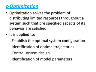 c-Optimization
• Optimization solves the problem of
distributing limited resources throughout a
system such that pre specified aspects of its
behavior are satisfied.
• It is applied to:
. Establish the optimal system configuration
. Identification of optimal trajectories
. Control system design
. Identification of model parameters
 