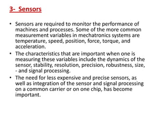 3- Sensors
• Sensors are required to monitor the performance of
machines and processes. Some of the more common
measurement variables in mechatronics systems are
temperature, speed, position, force, torque, and
acceleration.
• The characteristics that are important when one is
measuring these variables include the dynamics of the
sensor, stability, resolution, precision, robustness, size,
- and signal processing.
• The need for less expensive and precise sensors, as
well as integration of the sensor and signal processing
on a common carrier or on one chip, has become
important.
 