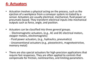 4- Actuators
• Actuation involves a physical acting on the process, such as the
ejection of a workpiece from a conveyor system ini-tiated by a
sensor. Actuators are usually electrical, mechanical, fluid power or
pneumatic based. They transform electrical inputs into mechanical
outputs such as force, angle, and position.
• Actuators can be classified into three general groups.
- Electromagnetic actuators, (e.g., AC and DC electrical motors,
stepper motors, electromagnets)
- Fluid power actuators, (e.g., hydraulics, pneumatics)
- Unconventional actuators (e.g., piezoelectric, magnetostrictive,
memory metal)
• There are also special actuators for high-precision applications that
require fast responses, They are often applied to controls that
compensate for friction, nonlinearities, and limiting parameters.
 