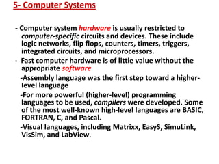 5- Computer Systems
- Computer system hardware is usually restricted to
computer-specific circuits and devices. These include
logic networks, flip flops, counters, timers, triggers,
integrated circuits, and microprocessors.
- Fast computer hardware is of little value without the
appropriate software
-Assembly language was the first step toward a higher-
Ievel language
-For more powerful (higher-level) programming
languages to be used, compilers were developed. Some
of the most well-known high-level languages are BASIC,
FORTRAN, C, and Pascal.
-Visual languages, including Matrixx, EasyS, SimuLink,
VisSim, and LabView.
 