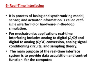 6- Real-Time Interfacing
• It is process of fusing and synchronizing model,
sensor, and actuator information is called real-
time interfacing or hardware-in-the-loop
simulation.
• For mechatronics applications real-time
interfacing includes analog to digital (A/D) and
digital to analog (D/ A) conversion, analog signal
conditioning circuits, and sampling theory.
• The main purpose of the real-time interface
system is to provide data acquisition and control
function for the computer.
 
