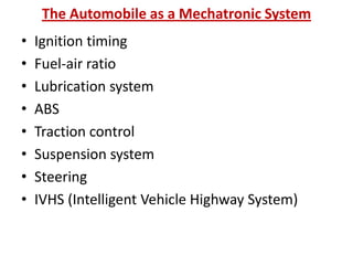 The Automobile as a Mechatronic System
• Ignition timing
• Fuel-air ratio
• Lubrication system
• ABS
• Traction control
• Suspension system
• Steering
• IVHS (Intelligent Vehicle Highway System)
 