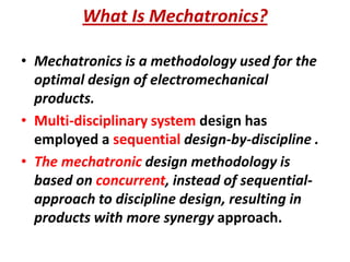 What Is Mechatronics?
• Mechatronics is a methodology used for the
optimal design of electromechanical
products.
• Multi-disciplinary system design has
employed a sequential design-by-discipline .
• The mechatronic design methodology is
based on concurrent, instead of sequential-
approach to discipline design, resulting in
products with more synergy approach.
 
