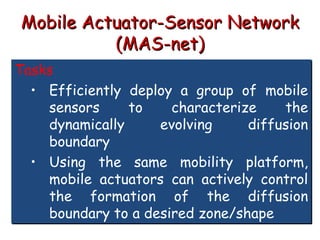 Mobile Actuator-Sensor Network
(MAS-net)
Tasks
• Efficiently deploy a group of mobile
sensors to characterize the
dynamically evolving diffusion
boundary
• Using the same mobility platform,
mobile actuators can actively control
the formation of the diffusion
boundary to a desired zone/shape
 