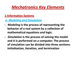 Mechatronics Key Elements
1-Information Systems
a- Modeling and Simulation
- Modeling is the process of representing the
behavior of a real system by a collection of
mathematical equations and logic.
- Simulation is the process of solving the model
and it is performed on a computer. The process
of simulation can be divided into three sections:
initialization, iteration, and termination
 