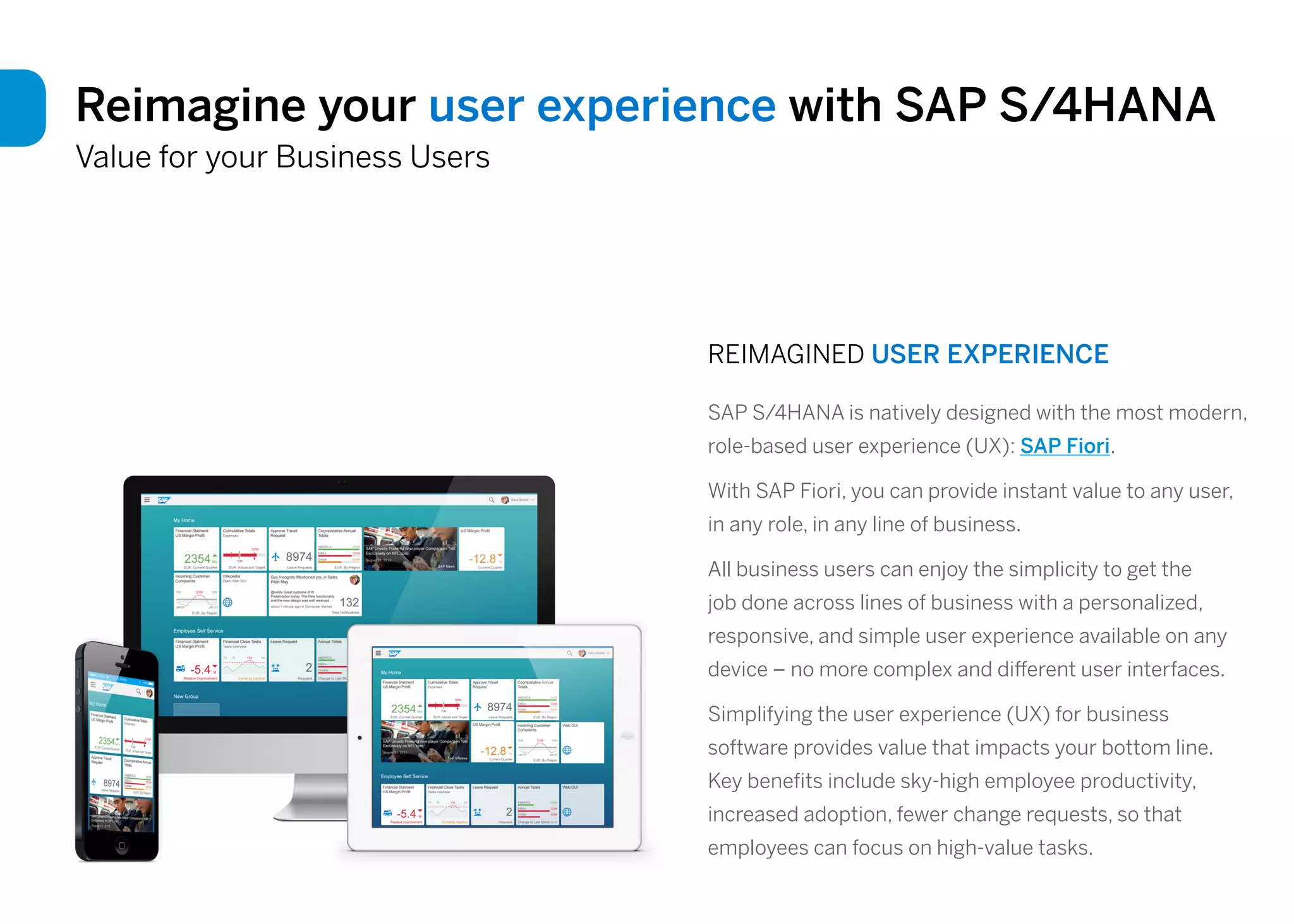 Reimagine your user experience with SAP S/4HANA
Value for your Business Users
REIMAGINED USER EXPERIENCE
SAP S/4HANA is natively designed with the most modern,
role-based user experience (UX): SAP Fiori.
With SAP Fiori, you can provide instant value to any user,
in any role, in any line of business.
All business users can enjoy the simplicity to get the
job done across lines of business with a personalized,
responsive, and simple user experience available on any
device – no more complex and different user interfaces.
Simplifying the user experience (UX) for business
software provides value that impacts your bottom line.
Key benefits include sky-high employee productivity,
increased adoption, fewer change requests, so that
employees can focus on high-value tasks.
 