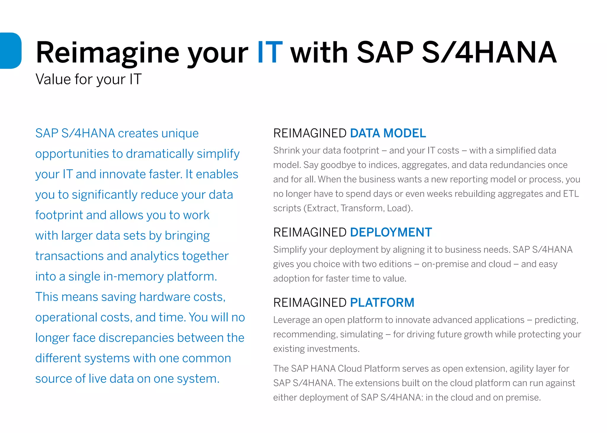 SAP S/4HANA creates unique
opportunities to dramatically simplify
your IT and innovate faster. It enables
you to significantly reduce your data
footprint and allows you to work
with larger data sets by bringing
transactions and analytics together
into a single in-memory platform.
This means saving hardware costs,
operational costs, and time. You will no
longer face discrepancies between the
different systems with one common
source of live data on one system.
Reimagine your IT with SAP S/4HANA
Value for your IT
REIMAGINED DATA MODEL
Shrink your data footprint – and your IT costs – with a simplified data
model. Say goodbye to indices, aggregates, and data redundancies once
and for all. When the business wants a new reporting model or process, you
no longer have to spend days or even weeks rebuilding aggregates and ETL
scripts (Extract, Transform, Load).
REIMAGINED DEPLOYMENT
Simplify your deployment by aligning it to business needs. SAP S/4HANA
gives you choice with two editions – on-premise and cloud – and easy
adoption for faster time to value.
REIMAGINED PLATFORM
Leverage an open platform to innovate advanced applications – predicting,
recommending, simulating – for driving future growth while protecting your
existing investments.
The SAP HANA Cloud Platform serves as open extension, agility layer for
SAP S/4HANA. The extensions built on the cloud platform can run against
either deployment of SAP S/4HANA: in the cloud and on premise.
 