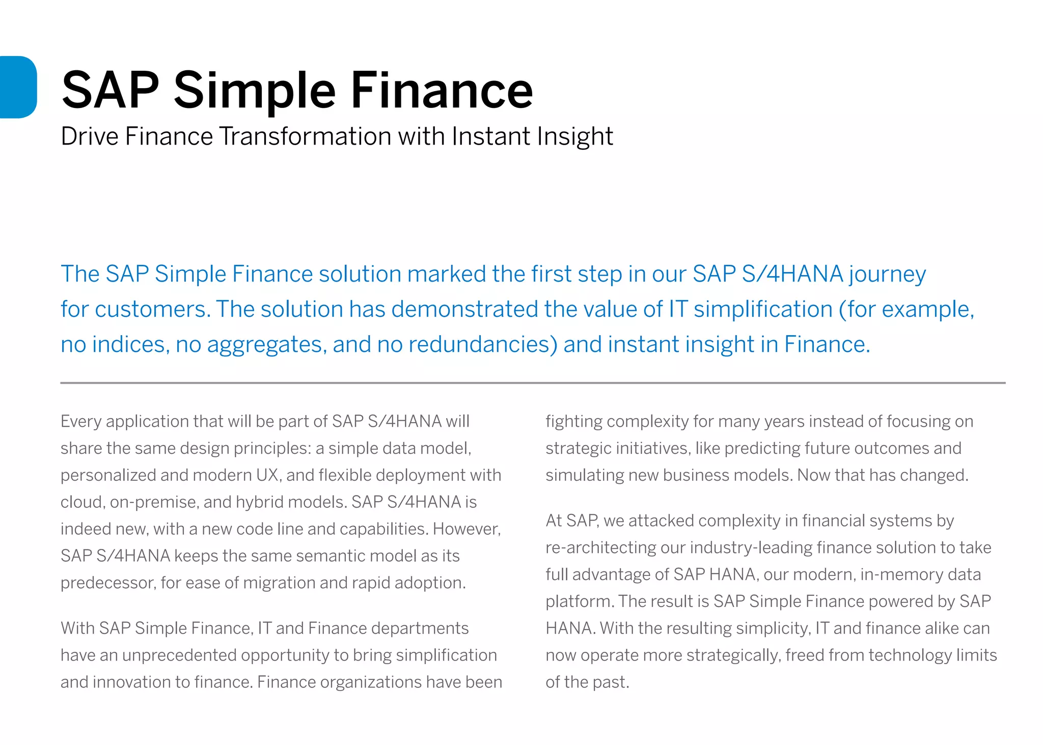 SAP Simple Finance
Drive Finance Transformation with Instant Insight
The SAP Simple Finance solution marked the first step in our SAP S/4HANA journey
for customers. The solution has demonstrated the value of IT simplification (for example,
no indices, no aggregates, and no redundancies) and instant insight in Finance.
Every application that will be part of SAP S/4HANA will
share the same design principles: a simple data model,
personalized and modern UX, and flexible deployment with
cloud, on-premise, and hybrid models. SAP S/4HANA is
indeed new, with a new code line and capabilities. However,
SAP S/4HANA keeps the same semantic model as its
predecessor, for ease of migration and rapid adoption.
With SAP Simple Finance, IT and Finance departments
have an unprecedented opportunity to bring simplification
and innovation to finance. Finance organizations have been
fighting complexity for many years instead of focusing on
strategic initiatives, like predicting future outcomes and
simulating new business models. Now that has changed.
At SAP, we attacked complexity in financial systems by
re-architecting our industry-leading finance solution to take
full advantage of SAP HANA, our modern, in-memory data
platform. The result is SAP Simple Finance powered by SAP
HANA. With the resulting simplicity, IT and finance alike can
now operate more strategically, freed from technology limits
of the past.
 
