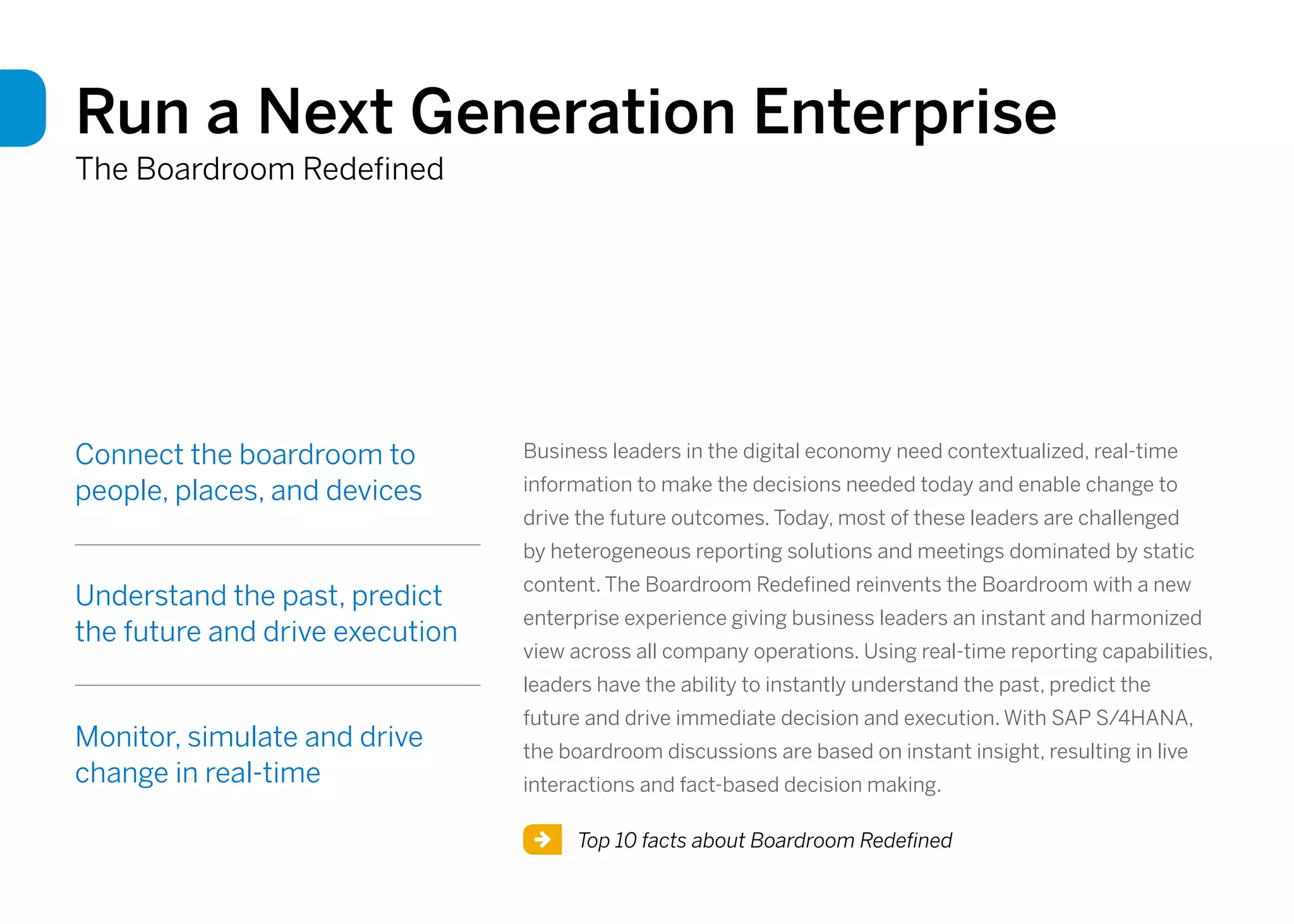 Run a Next Generation Enterprise
The Boardroom Redefined
Connect the boardroom to
people, places, and devices
Understand the past, predict
the future and drive execution
Monitor, simulate and drive
change in real-time
Top 10 facts about Boardroom Redefined
Business leaders in the digital economy need contextualized, real-time
information to make the decisions needed today and enable change to
drive the future outcomes. Today, most of these leaders are challenged
by heterogeneous reporting solutions and meetings dominated by static
content. The Boardroom Redefined reinvents the Boardroom with a new
enterprise experience giving business leaders an instant and harmonized
view across all company operations. Using real-time reporting capabilities,
leaders have the ability to instantly understand the past, predict the
future and drive immediate decision and execution. With SAP S/4HANA,
the boardroom discussions are based on instant insight, resulting in live
interactions and fact-based decision making.
 