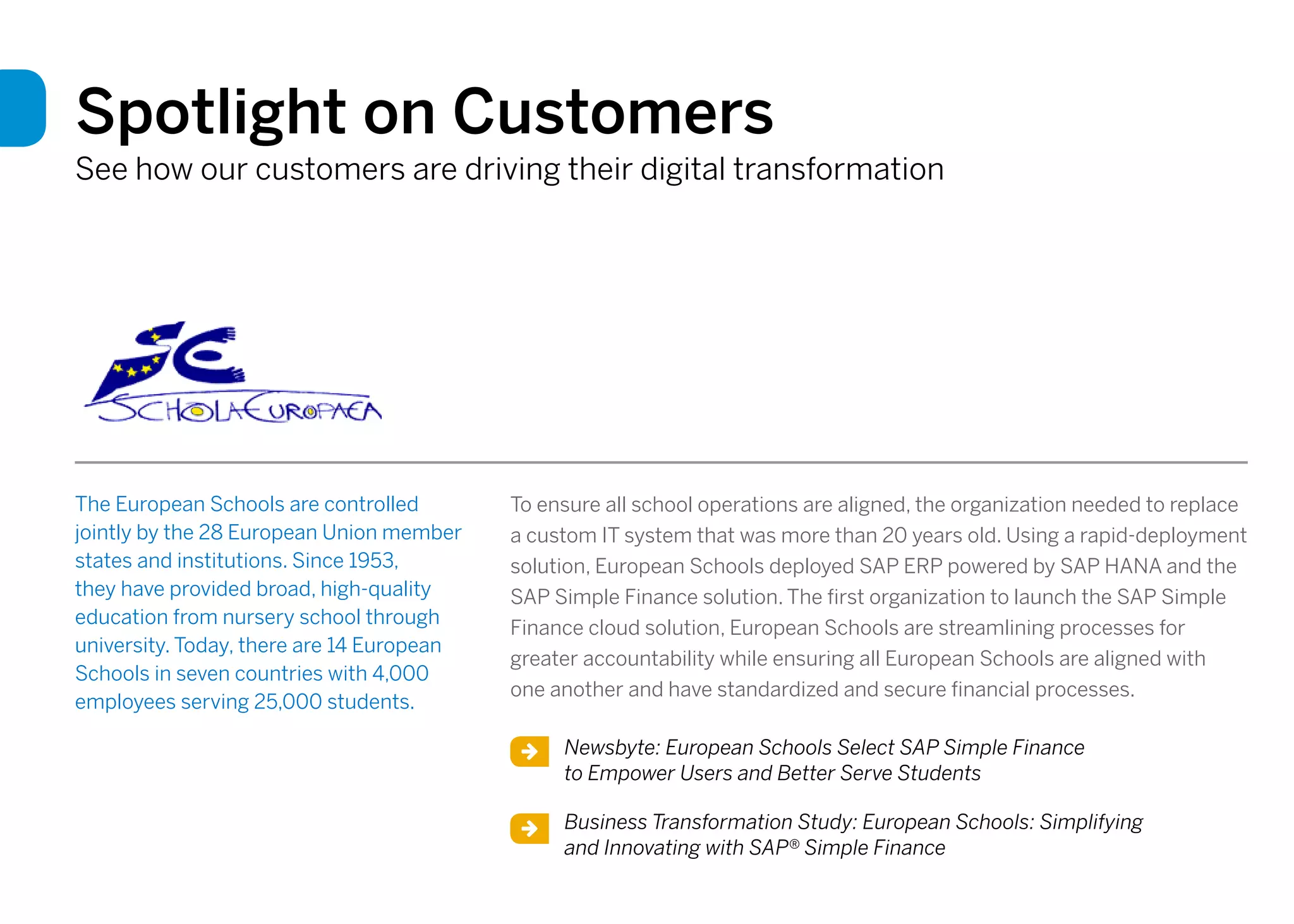 Spotlight on Customers
See how our customers are driving their digital transformation
The European Schools are controlled
jointly by the 28 European Union member
states and institutions. Since 1953,
they have provided broad, high-quality
education from nursery school through
university. Today, there are 14 European
Schools in seven countries with 4,000
employees serving 25,000 students.
To ensure all school operations are aligned, the organization needed to replace
a custom IT system that was more than 20 years old. Using a rapid-deployment
solution, European Schools deployed SAP ERP powered by SAP HANA and the
SAP Simple Finance solution. The first organization to launch the SAP Simple
Finance cloud solution, European Schools are streamlining processes for
greater accountability while ensuring all European Schools are aligned with
one another and have standardized and secure financial processes.
Newsbyte: European Schools Select SAP Simple Finance
to Empower Users and Better Serve Students
Business Transformation Study: European Schools: Simplifying
and Innovating with SAP® Simple Finance
 