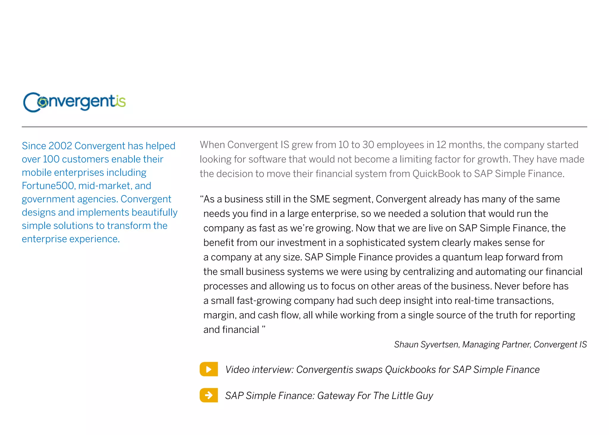 Since 2002 Convergent has helped
over 100 customers enable their
mobile enterprises including
Fortune500, mid-market, and
government agencies. Convergent
designs and implements beautifully
simple solutions to transform the
enterprise experience.
When Convergent IS grew from 10 to 30 employees in 12 months, the company started
looking for software that would not become a limiting factor for growth. They have made
the decision to move their financial system from QuickBook to SAP Simple Finance.
“As a business still in the SME segment, Convergent already has many of the same
needs you find in a large enterprise, so we needed a solution that would run the
company as fast as we’re growing. Now that we are live on SAP Simple Finance, the
benefit from our investment in a sophisticated system clearly makes sense for
a company at any size. SAP Simple Finance provides a quantum leap forward from
the small business systems we were using by centralizing and automating our financial
processes and allowing us to focus on other areas of the business. Never before has
a small fast-growing company had such deep insight into real-time transactions,
margin, and cash flow, all while working from a single source of the truth for reporting
and financial ”
Shaun Syvertsen, Managing Partner, Convergent IS
SAP Simple Finance: Gateway For The Little Guy
Video interview: Convergentis swaps Quickbooks for SAP Simple Finance
 