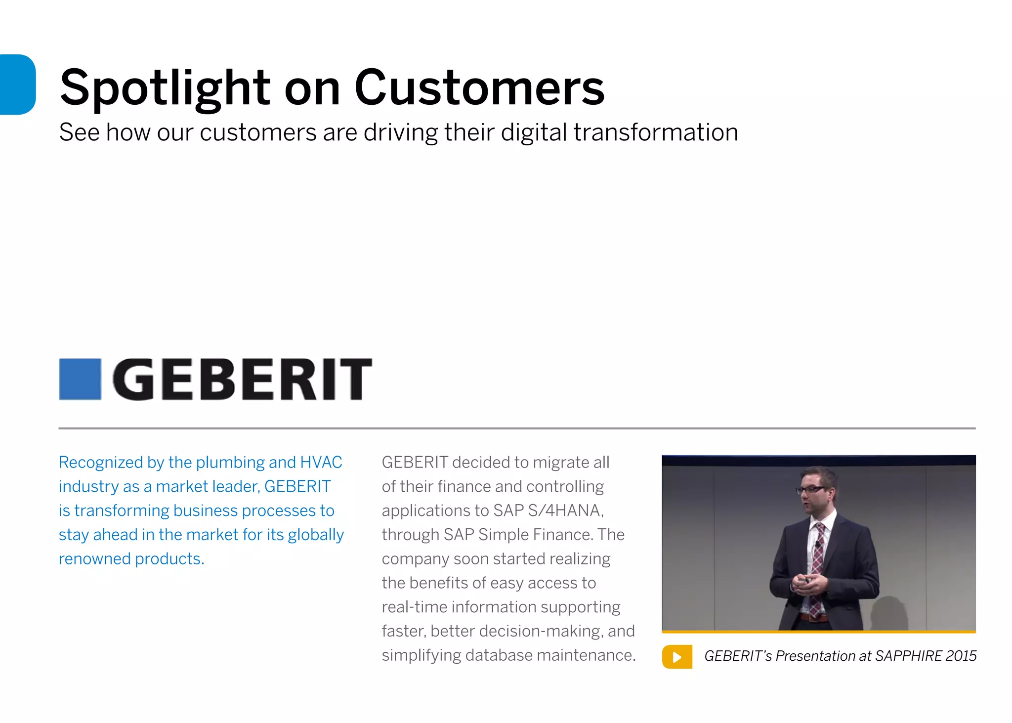 Spotlight on Customers
See how our customers are driving their digital transformation
Recognized by the plumbing and HVAC
industry as a market leader, GEBERIT
is transforming business processes to
stay ahead in the market for its globally
renowned products.
GEBERIT’s Presentation at SAPPHIRE 2015
GEBERIT decided to migrate all
of their finance and controlling
applications to SAP S/4HANA,
through SAP Simple Finance. The
company soon started realizing
the benefits of easy access to
real-time information supporting
faster, better decision-making, and
simplifying database maintenance.
 