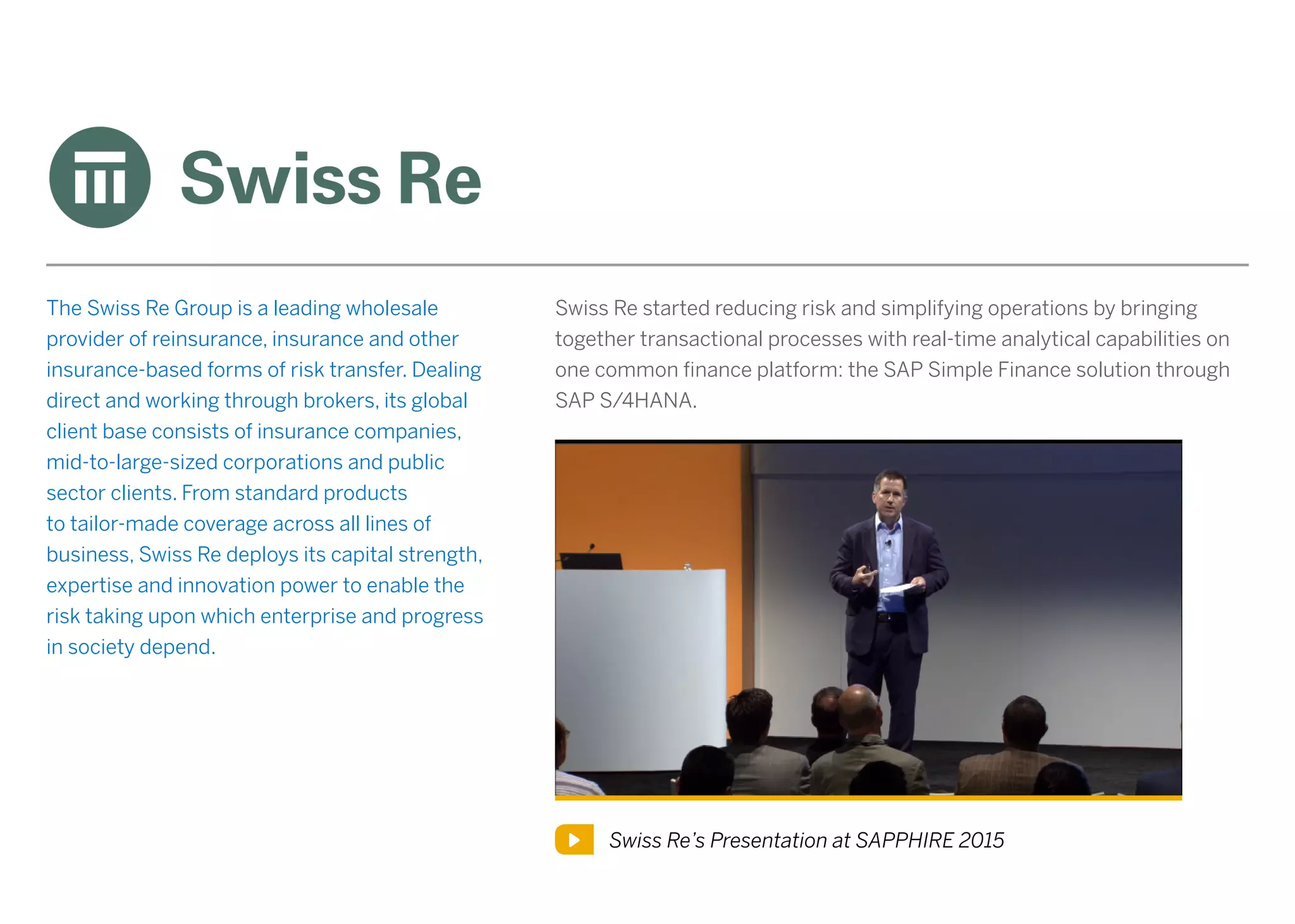 The Swiss Re Group is a leading wholesale
provider of reinsurance, insurance and other
insurance-based forms of risk transfer. Dealing
direct and working through brokers, its global
client base consists of insurance companies,
mid-to-large-sized corporations and public
sector clients. From standard products
to tailor-made coverage across all lines of
business, Swiss Re deploys its capital strength,
expertise and innovation power to enable the
risk taking upon which enterprise and progress
in society depend.
Swiss Re’s Presentation at SAPPHIRE 2015
Swiss Re started reducing risk and simplifying operations by bringing
together transactional processes with real-time analytical capabilities on
one common finance platform: the SAP Simple Finance solution through
SAP S/4HANA.
 