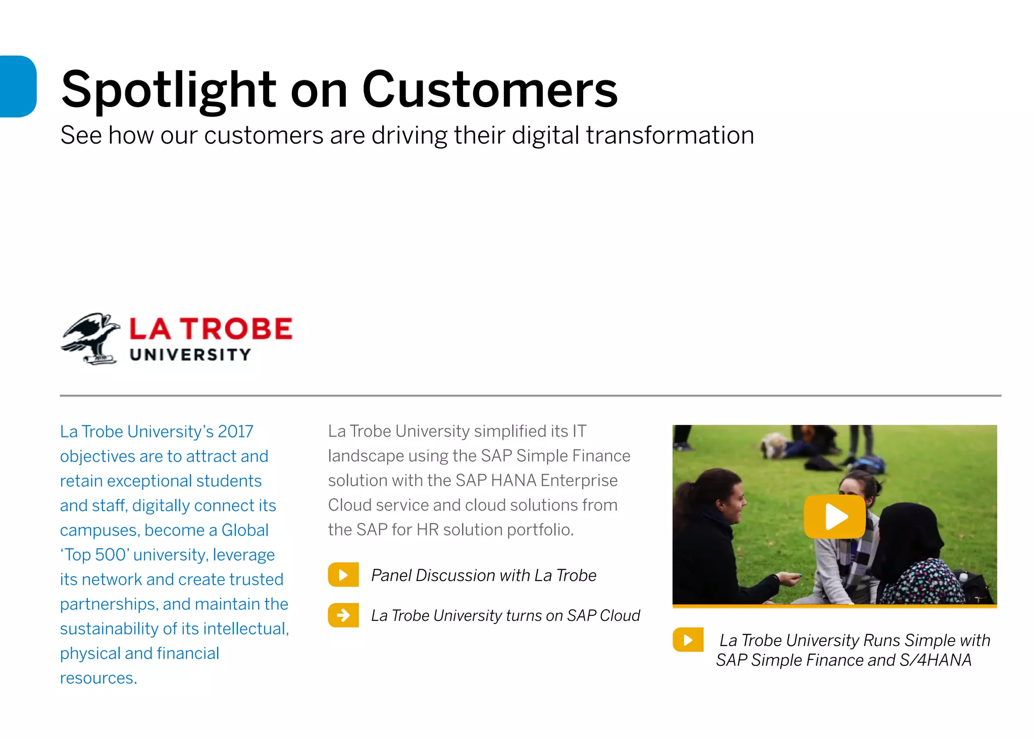 Spotlight on Customers
See how our customers are driving their digital transformation
La Trobe University’s 2017
objectives are to attract and
retain exceptional students
and staff, digitally connect its
campuses, become a Global
‘Top 500’ university, leverage
its network and create trusted
partnerships, and maintain the
sustainability of its intellectual,
physical and financial
resources.
La Trobe University simplified its IT
landscape using the SAP Simple Finance
solution with the SAP HANA Enterprise
Cloud service and cloud solutions from
the SAP for HR solution portfolio.
Panel Discussion with La Trobe
La Trobe University Runs Simple with
SAP Simple Finance and S/4HANA
La Trobe University turns on SAP Cloud
 