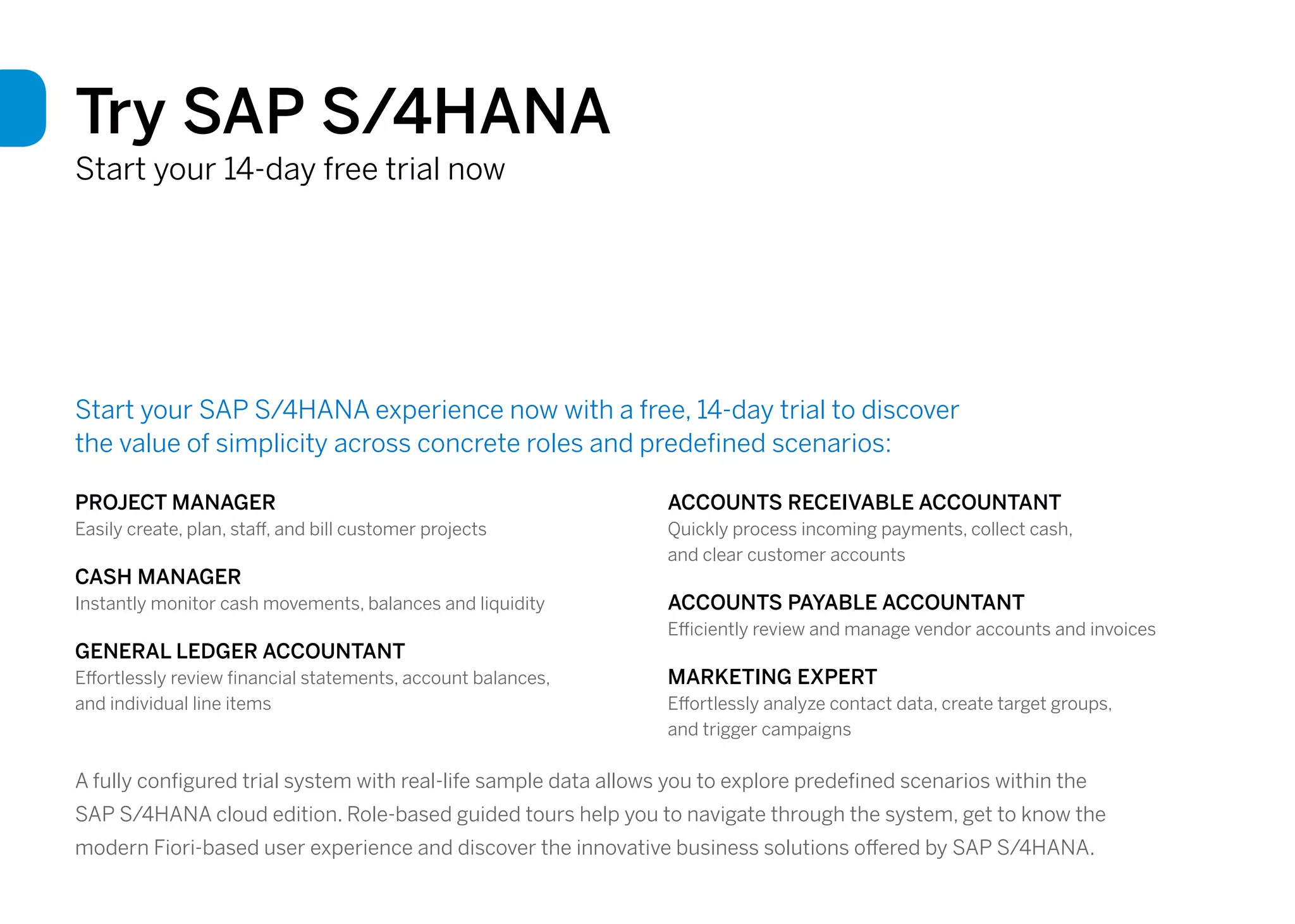 Try SAP S/4HANA
Start your 14-day free trial now
Start your SAP S/4HANA experience now with a free, 14-day trial to discover
the value of simplicity across concrete roles and predefined scenarios:
PROJECT MANAGER
Easily create, plan, staff, and bill customer projects
CASH MANAGER
Instantly monitor cash movements, balances and liquidity
GENERAL LEDGER ACCOUNTANT
Effortlessly review financial statements, account balances,
and individual line items
ACCOUNTS RECEIVABLE ACCOUNTANT
Quickly process incoming payments, collect cash,
and clear customer accounts
ACCOUNTS PAYABLE ACCOUNTANT
Efficiently review and manage vendor accounts and invoices
MARKETING EXPERT
Effortlessly analyze contact data, create target groups,
and trigger campaigns
A fully configured trial system with real-life sample data allows you to explore predefined scenarios within the
SAP S/4HANA cloud edition. Role-based guided tours help you to navigate through the system, get to know the
modern Fiori-based user experience and discover the innovative business solutions offered by SAP S/4HANA.
 