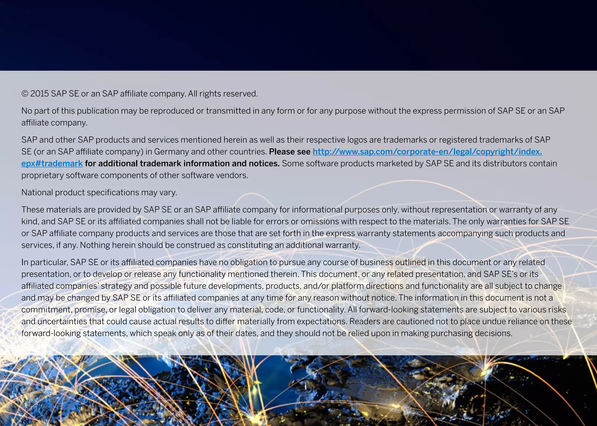 © 2015 SAP SE or an SAP affiliate company. All rights reserved.
No part of this publication may be reproduced or transmitted in any form or for any purpose without the express permission of SAP SE or an SAP
affiliate company.
SAP and other SAP products and services mentioned herein as well as their respective logos are trademarks or registered trademarks of SAP
SE (or an SAP affiliate company) in Germany and other countries. Please see http://www.sap.com/corporate-en/legal/copyright/index.
epx#trademark for additional trademark information and notices. Some software products marketed by SAP SE and its distributors contain
proprietary software components of other software vendors.
National product specifications may vary.
These materials are provided by SAP SE or an SAP affiliate company for informational purposes only, without representation or warranty of any
kind, and SAP SE or its affiliated companies shall not be liable for errors or omissions with respect to the materials. The only warranties for SAP SE
or SAP affiliate company products and services are those that are set forth in the express warranty statements accompanying such products and
services, if any. Nothing herein should be construed as constituting an additional warranty.
In particular, SAP SE or its affiliated companies have no obligation to pursue any course of business outlined in this document or any related
presentation, or to develop or release any functionality mentioned therein. This document, or any related presentation, and SAP SE’s or its
affiliated companies’ strategy and possible future developments, products, and/or platform directions and functionality are all subject to change
and may be changed by SAP SE or its affiliated companies at any time for any reason without notice. The information in this document is not a
commitment, promise, or legal obligation to deliver any material, code, or functionality. All forward-looking statements are subject to various risks
and uncertainties that could cause actual results to differ materially from expectations. Readers are cautioned not to place undue reliance on these
forward-looking statements, which speak only as of their dates, and they should not be relied upon in making purchasing decisions.
 