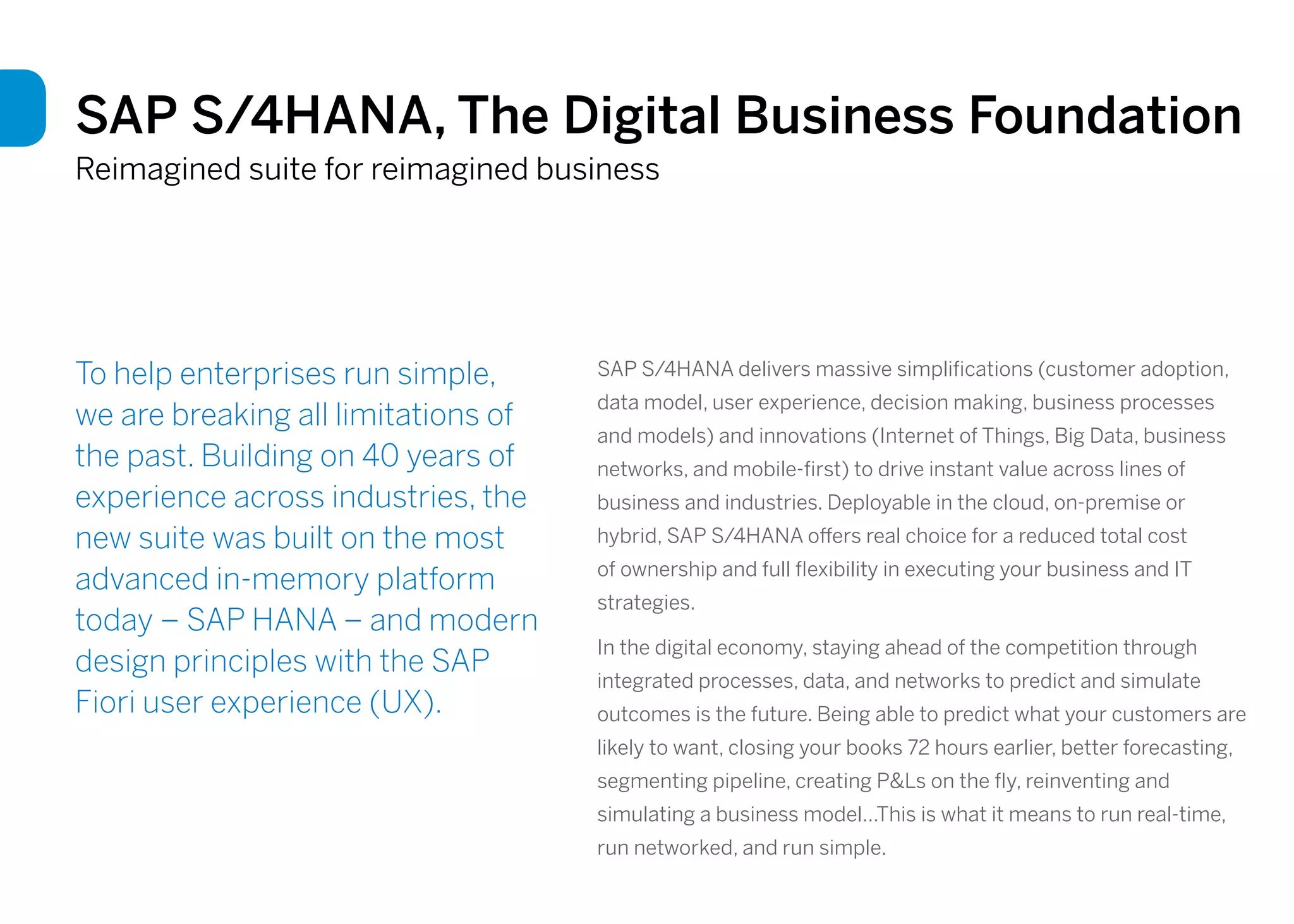 SAP S/4HANA, The Digital Business Foundation
Reimagined suite for reimagined business
To help enterprises run simple,
we are breaking all limitations of
the past. Building on 40 years of
experience across industries, the
new suite was built on the most
advanced in-memory platform
today – SAP HANA – and modern
design principles with the SAP
Fiori user experience (UX).
SAP S/4HANA delivers massive simplifications (customer adoption,
data model, user experience, decision making, business processes
and models) and innovations (Internet of Things, Big Data, business
networks, and mobile-first) to drive instant value across lines of
business and industries. Deployable in the cloud, on-premise or
hybrid, SAP S/4HANA offers real choice for a reduced total cost
of ownership and full flexibility in executing your business and IT
strategies.
In the digital economy, staying ahead of the competition through
integrated processes, data, and networks to predict and simulate
outcomes is the future. Being able to predict what your customers are
likely to want, closing your books 72 hours earlier, better forecasting,
segmenting pipeline, creating P&Ls on the fly, reinventing and
simulating a business model…This is what it means to run real-time,
run networked, and run simple.
 