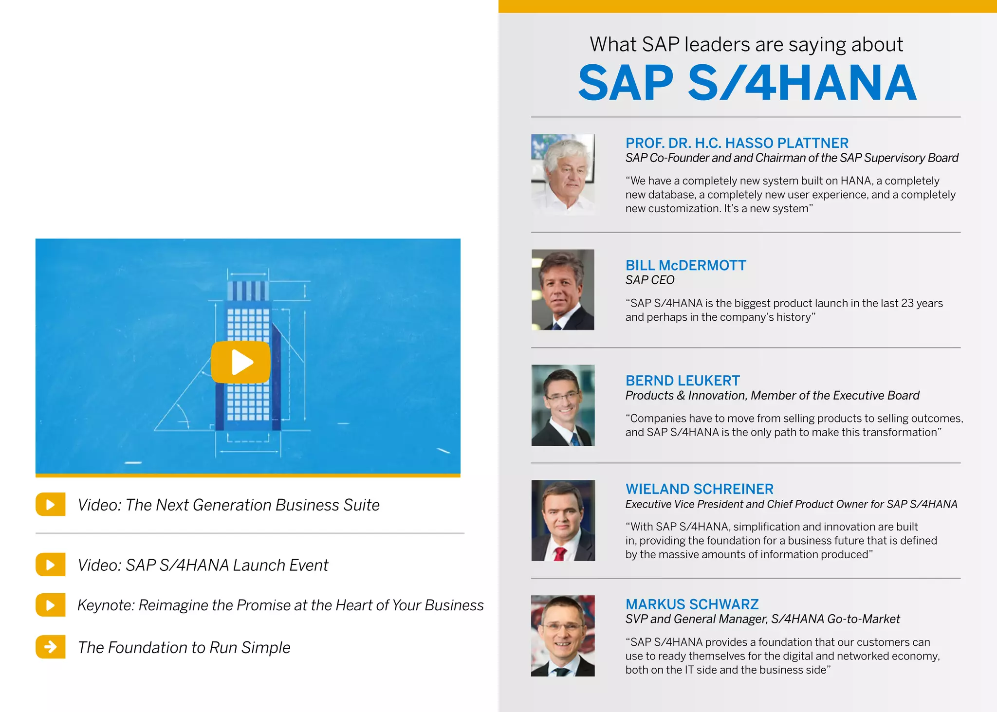 Video: The Next Generation Business Suite
What SAP leaders are saying about
SAP S/4HANA
PROF. DR. H.C. HASSO PLATTNER
SAP Co-Founder and and Chairman of the SAP Supervisory Board
“We have a completely new system built on HANA, a completely
new database, a completely new user experience, and a completely
new customization. It’s a new system”
BILL McDERMOTT
SAP CEO
“SAP S/4HANA is the biggest product launch in the last 23 years
and perhaps in the company’s history”
BERND LEUKERT
Products & Innovation, Member of the Executive Board
“Companies have to move from selling products to selling outcomes,
and SAP S/4HANA is the only path to make this transformation”
WIELAND SCHREINER
Executive Vice President and Chief Product Owner for SAP S/4HANA
“With SAP S/4HANA, simplification and innovation are built
in, providing the foundation for a business future that is defined
by the massive amounts of information produced”
MARKUS SCHWARZ
SVP and General Manager, S/4HANA Go-to-Market
“SAP S/4HANA provides a foundation that our customers can
use to ready themselves for the digital and networked economy,
both on the IT side and the business side”
Video: SAP S/4HANA Launch Event
Keynote: Reimagine the Promise at the Heart of Your Business
The Foundation to Run Simple
 